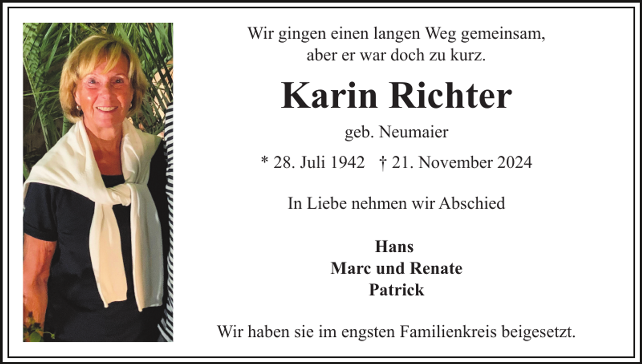 <p>Wir gingen einen langen Weg gemeinsam,<br />aber er war doch zu kurz.</p><p>Karin Richter<br />geb. Neumaier<br />* 28. Juli 1942 † 21. November 2024<br />In Liebe nehmen wir Abschied<br />Hans<br />Marc und Renate<br />Patrick<br />Wir haben sie im engsten Familienkreis beigesetzt.</p>