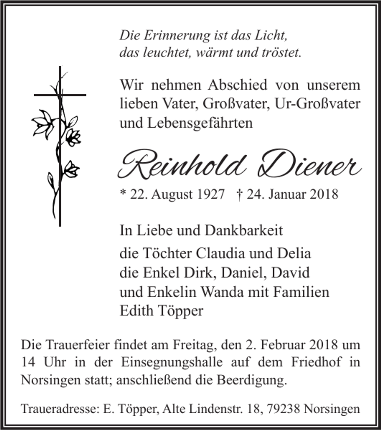 <p>Di e Eri<br />Die<br />Erinnerung<br />n n er u n g ist<br />istddas<br />as LiLicht,<br />c ht,<br />ddas<br />as lleuchtet,<br />e u c ht et, wärmt<br />w är mt uund<br />n d trtröstet.<br />öst et.</p><p>Wir n enehmen<br />Wir<br />h m e n AAbschied<br />bs c hi e d v von<br />o n u unserem<br />ns er e m<br />li<br />e b e n Vater,<br />Vat er, Großvater,<br />Gr o ß v at er, Ur-Großvater<br />Ur- Gr o ß v at er<br />lieben<br />uund<br />n d Lebensgefährten<br />L e b e ns g ef ä hrt e n</p><p>Reinhold<br />Rei<br />nhol d Diener<br />Die ner<br />** 222.<br />2. August<br />A u g ust 11927<br />9 2 7 †† 224.<br />4. JJanuar<br />a n u ar 22</p><p>IInn Liebe<br />Li e b e und<br />u n d Dankbarkeit<br />D a n k b ar k eit<br />die<br />di<br />e Töchter<br />T ö c ht er Claudia<br />Cl a u di a uund<br />n d Delia<br />D eli a<br />die<br />di<br />e Enkel<br />E n k el Dirk,<br />Dir k, Daniel,<br />D a ni el, David<br />D a vi d<br />uund<br />n d Enkelin<br />E n k eli n Wanda<br />Wa n d a mit<br />mit Familien<br />F a mili e n<br />EEdith<br />dit h TTöpper<br />ö p p er<br />Die<br />Di e TrTrauerfeier<br />a u erf ei er fifindet<br />n d et aam<br />m FrFreitag,<br />eit a g, dden<br />e n 2.2. FFebruar<br />e br u ar 22018<br />0 1 8 uum<br />m<br />14<br />1 4 Uhr<br />U hr iin<br />n dder<br />er Einsegnungshalle<br />Ei ns e g n u n gs h all e aauf<br />uf ddem<br />e m Friedhof<br />Fri e d h of iin<br />n<br />Norsingen<br />N orsi n g e n ststatt;<br />att; aanschließend<br />ns c hli e ß e n d didie<br />e BBeerdigung.<br />e er di g u n g.<br />Traueradresse:<br />Tr<br />a u er a dr ess e: E.<br />E. TTöpper,<br />ö p p er, Alte<br />Alt e Li<br />Lindenstr.<br />n d e nstr. 118,<br />8, 779238<br />9 2 3 8 Norsingen<br />N orsi n g e n</p>