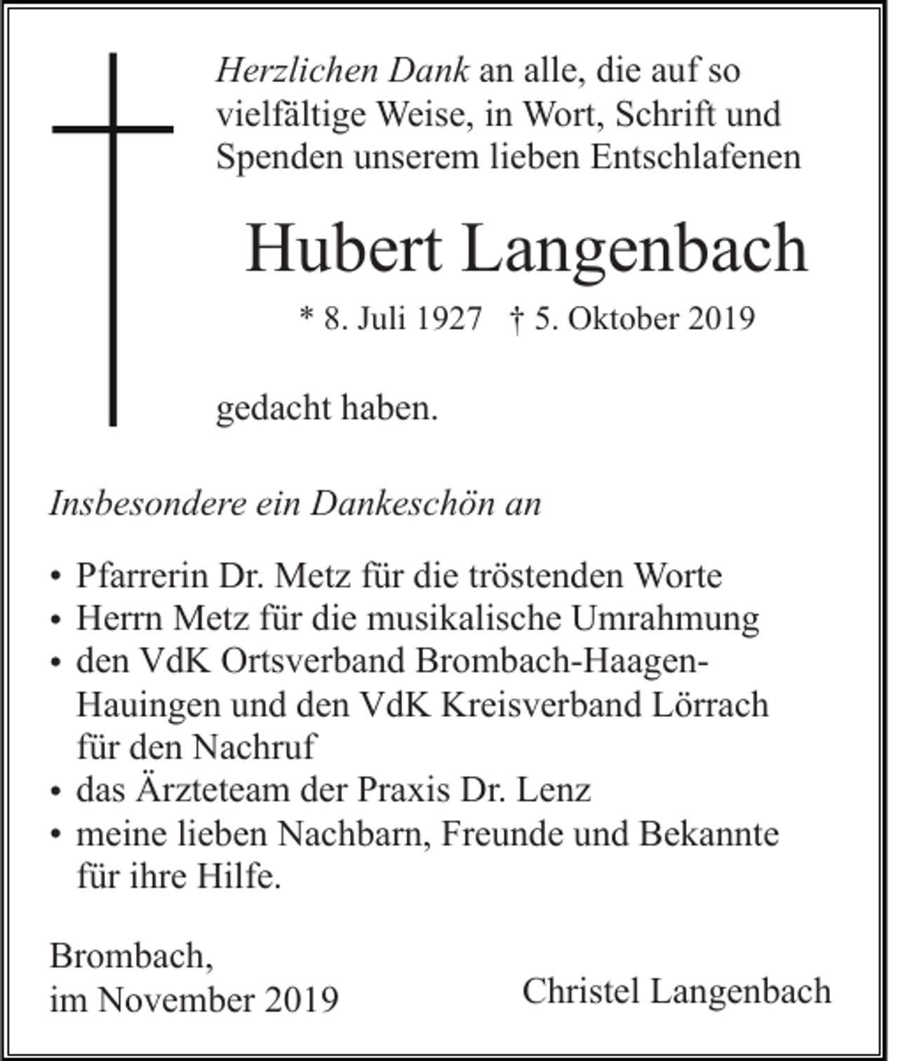 <p>Herzlichen Dank an alle, die auf so<br />vielfältige Weise, in Wort, Schrift und<br />Spenden unserem lieben Entschlafenen</p><p>Hubert Langenbach<br />* 8. Juli 1927 † 5. Oktober 2019</p><p>gedacht haben.<br />Insbesondere ein Dankeschön an<br />• Pfarrerin Dr. Metz für die tröstenden Worte<br />• Herrn Metz für die musikalische Umrahmung<br />• den VdK Ortsverband Brombach-HaagenHauingen und den VdK Kreisverband Lörrach<br />für den Nachruf<br />• das Ärzteteam der Praxis Dr. Lenz<br />• meine lieben Nachbarn, Freunde und Bekannte<br />für ihre Hilfe.<br />Brombach,<br />im November 2019</p><p>Christel Langenbach</p>