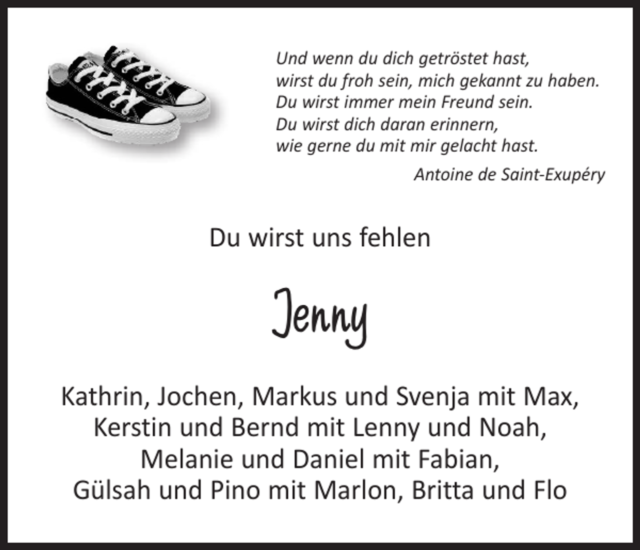 <p>Und wenn du dich getröstet hast,<br />wirst du froh sein, mich gekannt zu haben.<br />Du wirst immer mein Freund sein.<br />Du wirst dich daran erinnern,<br />wie gerne du mit mir gelacht hast.</p><p>Antoine de Saint-Exupéry</p><p>Du wirst uns fehlen</p><p>Jenny<br />Kathrin, Jochen, Markus und Svenja mit Max,<br />Kerstin und Bernd mit Lenny und Noah,<br />Melanie und Daniel mit Fabian,<br />Gülsah und Pino mit Marlon, Britta und Flo</p>