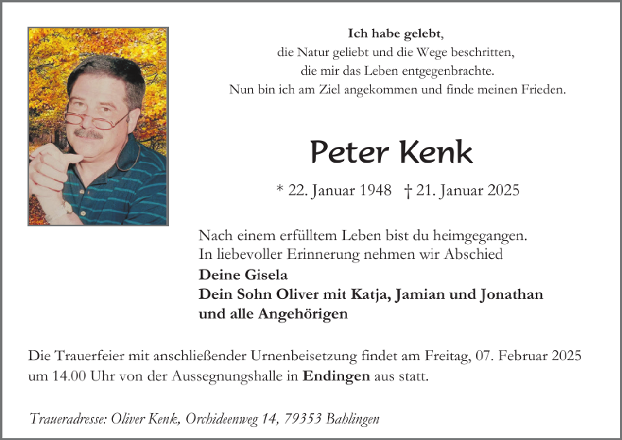 <p>Ich habe gelebt,<br />die Natur geliebt und die Wege beschritten,<br />die mir das Leben entgegenbrachte.<br />Nun bin ich am Ziel angekommen und finde meinen Frieden.</p><p>Peter Kenk<br />* 22. Januar 1948 † 21. Januar 2025<br />Nach einem erfülltem Leben bist du heimgegangen.<br />In liebevoller Erinnerung nehmen wir Abschied<br />Deine Gisela<br />Dein Sohn Oliver mit Katja, Jamian und Jonathan<br />und alle Angehörigen<br />Die Trauerfeier mit anschließender Urnenbeisetzung findet am Freitag, 07. Februar 2025<br />um 14.00 Uhr von der Aussegnungshalle in Endingen aus statt.<br />Traueradresse: Oliver Kenk, Orchideenweg 14, 79353 Bahlingen</p>