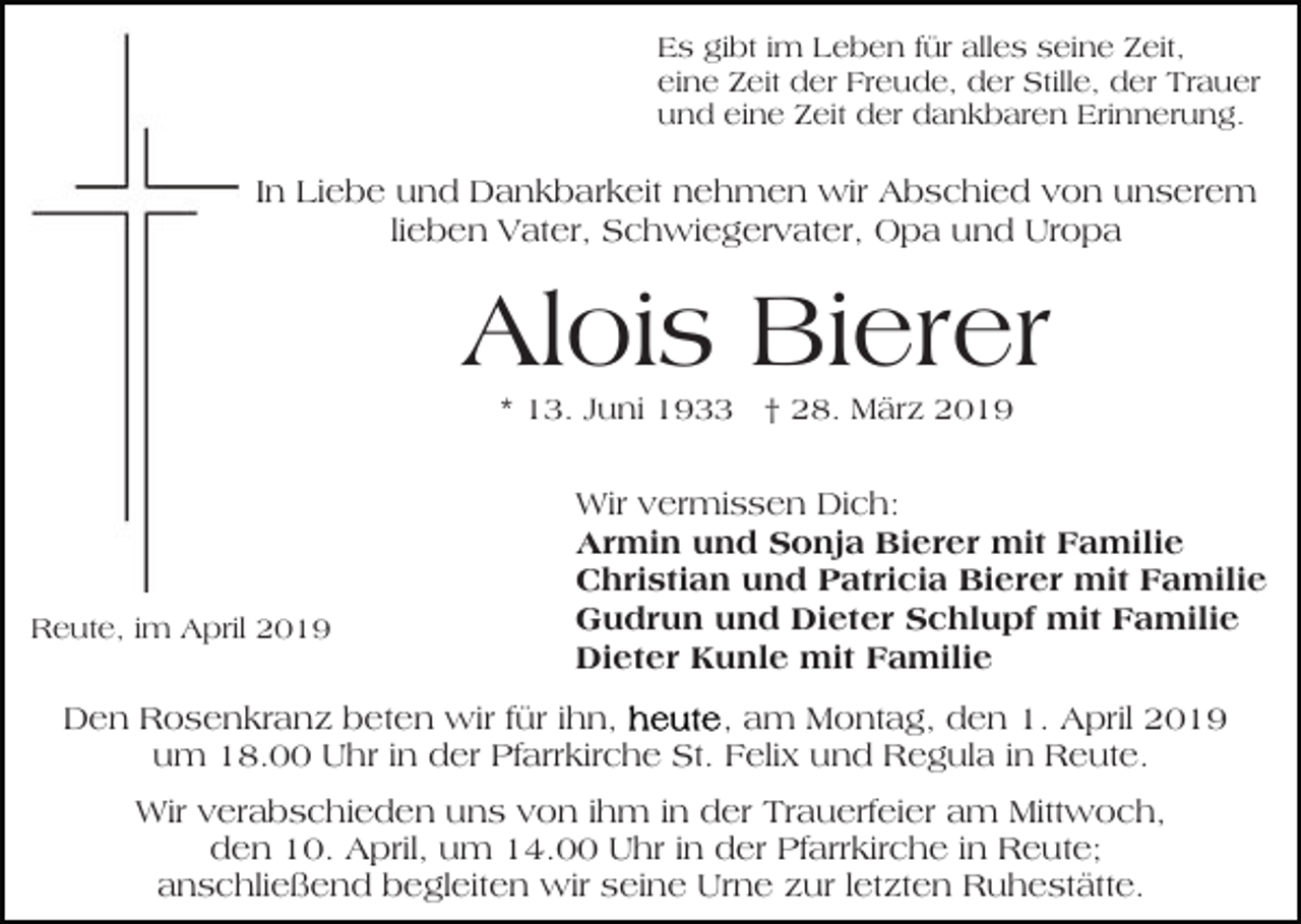 <p>Es gibt im Leben für alles seine Zeit,<br />eine Zeit der Freude, der Stille, der Trauer<br />und eine Zeit der dankbaren Erinnerung.</p><p>In Liebe und Dankbarkeit nehmen wir Abschied von unserem<br />lieben Vater, Schwiegervater, Opa und Uropa</p><p>Alois Bierer<br />* 13. Juni 1933 † 28. März 2019</p><p>Reute, im April 2019</p><p>Wir vermissen Dich:<br />Armin und Sonja Bierer mit Familie<br />Christian und Patricia Bierer mit Familie<br />Gudrun und Dieter Schlupf mit Familie<br />Dieter Kunle mit Familie</p><p>Den Rosenkranz beten wir für ihn,<br />, am Montag, den 1. April 2019<br />um 18.00 Uhr in der Pfarrkirche St. Felix und Regula in Reute.<br />Wir verabschieden uns von ihm in der Trauerfeier am Mittwoch,<br />den 10. April, um 14.00 Uhr in der Pfarrkirche in Reute;<br />anschließend begleiten wir seine Urne zur letzten Ruhestätte.</p>