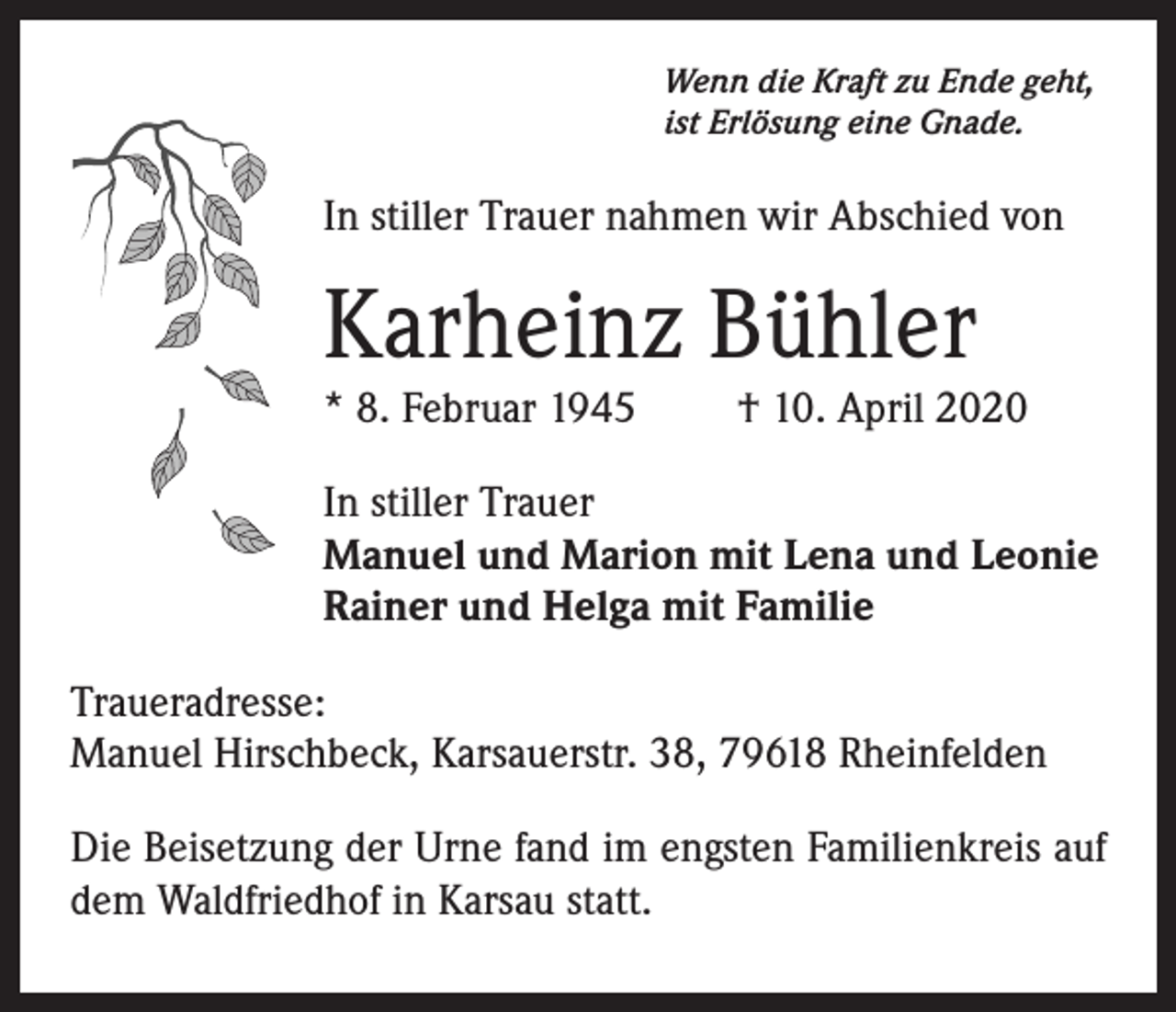 <p>Wenn die Kraft zu Ende geht,<br />ist Erlösung eine Gnade.</p><p>In stiller Trauer nahmen wir Abschied von</p><p>Karheinz Bühler<br />* 8. Februar 1945</p><p>† 10. April 2020</p><p>In stiller Trauer<br />Manuel und Marion mit Lena und Leonie<br />Rainer und Helga mit Familie<br />Traueradresse:<br />Manuel Hirschbeck, Karsauerstr. 38, 79618 Rheinfelden<br />Die Beisetzung der Urne fand im engsten Familienkreis auf<br />dem Waldfriedhof in Karsau statt.</p>