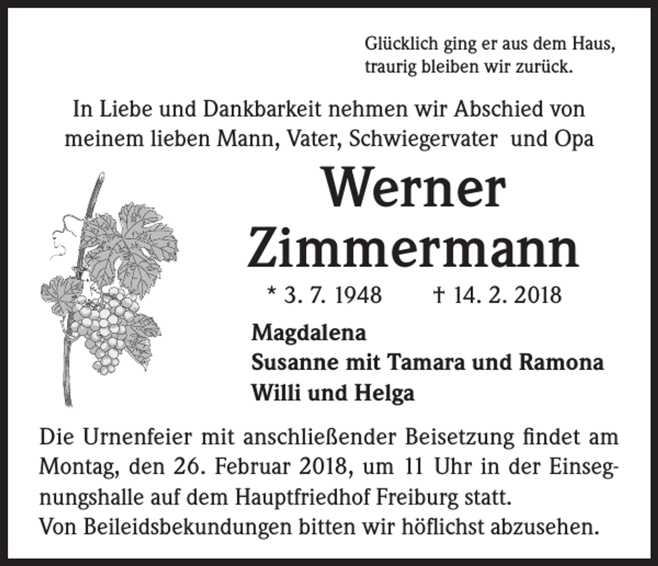 <p>Glücklich ging er aus dem Haus,<br />traurig bleiben wir zurück.</p><p>In Liebe und Dankbarkeit nehmen wir Abschied von<br />meinem lieben Mann, Vater, Schwiegervater und Opa</p><p>Werner<br />Zimmermann</p><p>* 3. 7. 1948 † 14. 2. 2018<br />Magdalena<br />Susanne mit Tamara und Ramona<br />Willi und Helga</p><p>Die Urnenfeier mit anschließender Beisetzung findet am<br />Montag, den 26. Februar 2018, um 11 Uhr in der Einsegnungshalle auf dem Hauptfriedhof Freiburg statt.<br />Von Beileidsbekundungen bitten wir höflichst abzusehen.</p>
