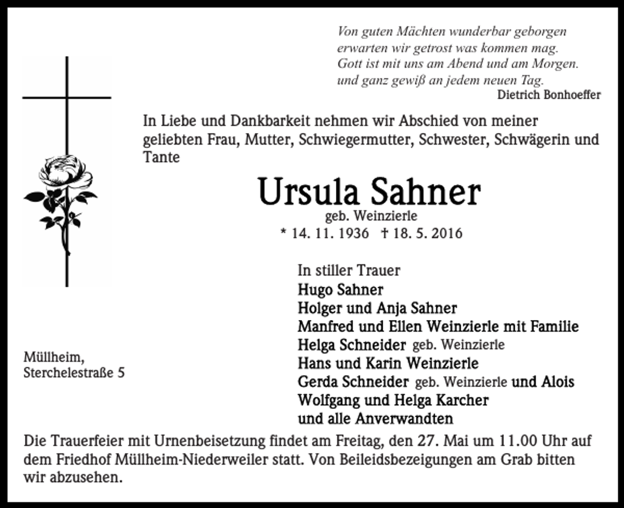 <p>Von guten Mächten wunderbar geborgen<br />erwarten wir getrost was kommen mag.<br />Gott ist mit uns am Abend und am Morgen.<br />und ganz gewiß an jedem neuen Tag.<br />Dietrich Bonhoeffer</p><p>In Liebe und Dankbarkeit nehmen wir Abschied von meiner<br />geliebten Frau, Mutter, Schwiegermutter, Schwester, Schwägerin und<br />Tante</p><p>geb. Weinzierle<br />* 14. 11. 1936 † 18. 5. 2016</p><p>In stiller Trauer</p><p>Müllheim,<br />Sterchelestraße 5</p><p>geb. Weinzierle<br />geb. Weinzierle</p><p>Die Trauerfeier mit Urnenbeisetzung findet am Freitag, den 27. Mai um 11.00 Uhr auf<br />dem Friedhof Müllheim-Niederweiler statt. Von Beileidsbezeigungen am Grab bitten<br />wir abzusehen.</p>