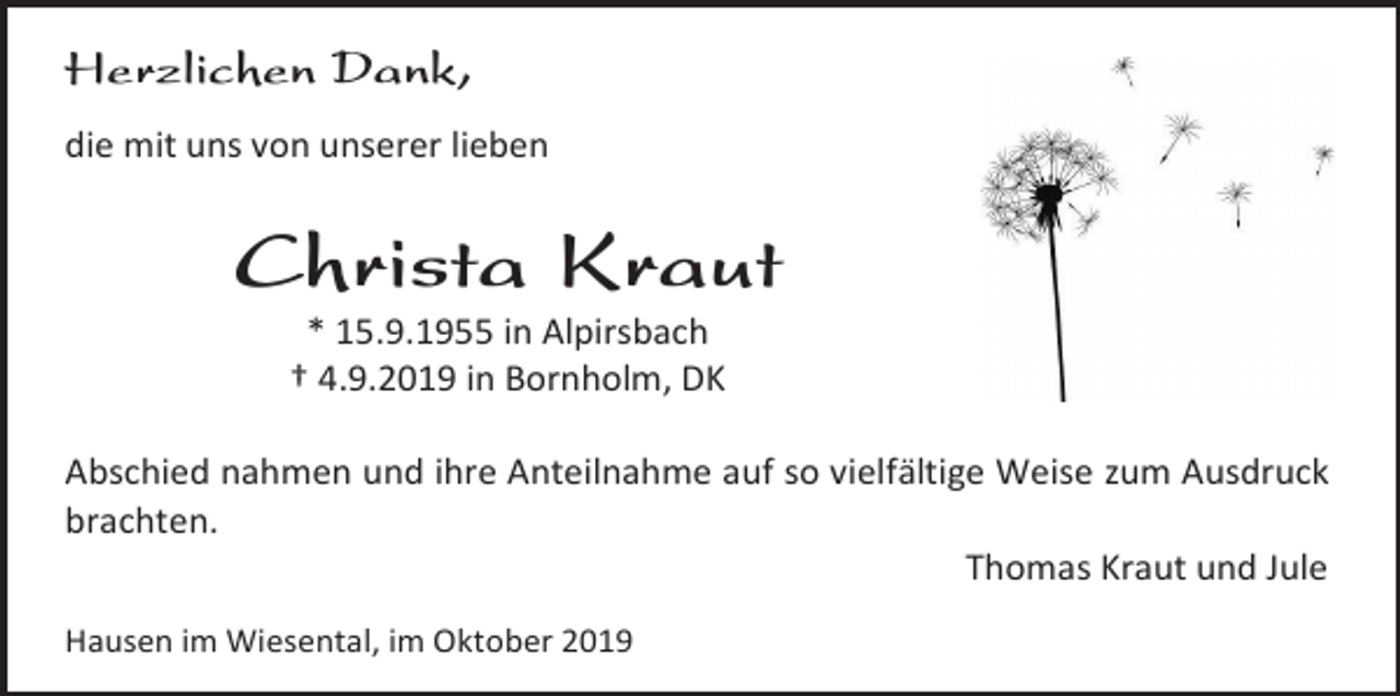 <p>Herzlichen Dank,<br />die mit uns von unserer lieben</p><p>Christa Kraut<br />* 15.9.1955 in Alpirsbach<br />† 4.9.2019 in Bornholm, DK<br />Abschied nahmen und ihre Anteilnahme auf so vielfältige Weise zum Ausdruck<br />brachten.<br />Thomas Kraut und Jule<br />Hausen im Wiesental, im Oktober 2019</p>