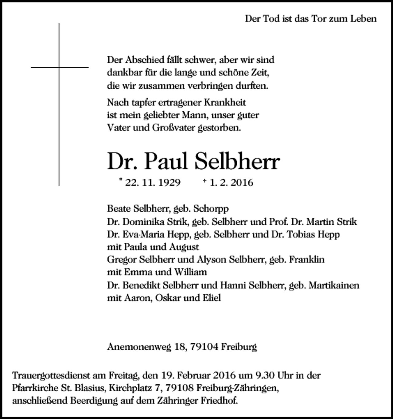 <p>Der Tod ist das Tor zum Leben</p><p>Der Abschied fällt schwer, aber wir sind<br />dankbar für die lange und schöne Zeit,<br />die wir zusammen verbringen durften.<br />Nach tapfer ertragener Krankheit<br />ist mein geliebter Mann, unser guter<br />Vater und Großvater gestorben.</p><p>Dr. Paul Selbherr<br />* 22. 11. 1929</p><p>† 1. 2. 2016</p><p>Beate Selbherr, geb. Schorpp<br />Dr. Dominika Strik, geb. Selbherr und Prof. Dr. Martin Strik<br />Dr. Eva-Maria Hepp, geb. Selbherr und Dr. Tobias Hepp<br />mit Paula und August<br />Gregor Selbherr und Alyson Selbherr, geb. Franklin<br />mit Emma und William<br />Dr. Benedikt Selbherr und Hanni Selbherr, geb. Martikainen<br />mit Aaron, Oskar und Eliel</p><p>Anemonenweg 18, 79104 Freiburg<br />Trauergottesdienst am Freitag, den 19. Februar 2016 um 9.30 Uhr in der<br />Pfarrkirche St. Blasius, Kirchplatz 7, 79108 Freiburg-Zähringen,<br />anschließend Beerdigung auf dem Zähringer Friedhof.</p>
