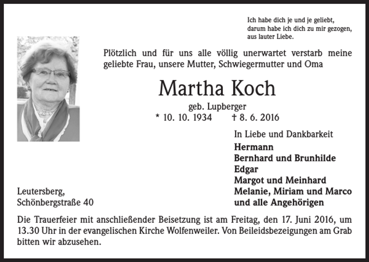 <p>Ich habe dich je und je geliebt,<br />darum habe ich dich zu mir gezogen,<br />aus lauter Liebe.</p><p>Plötzlich und für uns alle völlig unerwartet verstarb meine<br />geliebte Frau, unsere Mutter, Schwiegermutter und Oma</p><p>Martha Koch</p><p>geb. Lupberger<br />* 10. 10. 1934 † 8. 6. 2016</p><p>Leutersberg,<br />Schönbergstraße 40</p><p>In Liebe und Dankbarkeit<br />Hermann<br />Bernhard und Brunhilde<br />Edgar<br />Margot und Meinhard<br />Melanie, Miriam und Marco<br />und alle Angehörigen</p><p>Die Trauerfeier mit anschließender Beisetzung ist am Freitag, den 17. Juni 2016, um<br />13.30 Uhr in der evangelischen Kirche Wolfenweiler. Von Beileidsbezeigungen am Grab<br />bitten wir abzusehen.</p>
