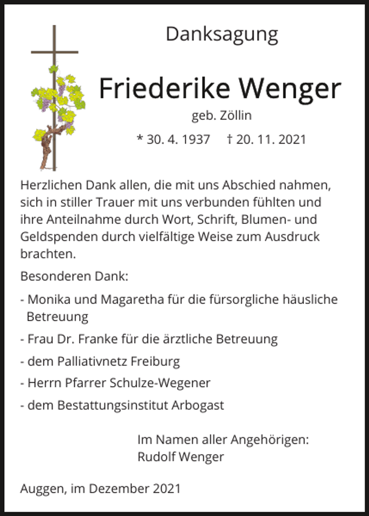 <p>Danksagung</p><p>geb. Zöllin<br />* 30. 4. 1937</p><p>† 20. 11. 2021</p><p>Herzlichen Dank allen, die mit uns Abschied nahmen,<br />sich in stiller Trauer mit uns verbunden fühlten und<br />ihre Anteilnahme durch Wort, Schrift, Blumen- und<br />Geldspenden durch vielfältige Weise zum Ausdruck<br />brachten.<br />Besonderen Dank:<br />- Monika und Magaretha für die fürsorgliche häusliche<br />ilBetreuung<br />- Frau Dr. Franke für die ärztliche Betreuung<br />- dem Palliativnetz Freiburg<br />- Herrn Pfarrer Schulze-Wegener<br />- dem Bestattungsinstitut Arbogast<br />Im Namen aller Angehörigen:<br />Rudolf Wenger<br />Auggen, im Dezember 2021</p>