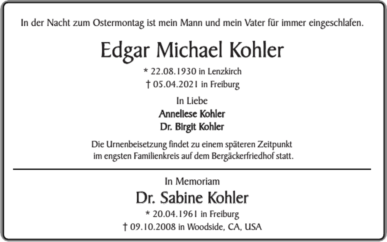 <p>In der Nacht zum Ostermontag ist mein Mann und mein Vater für immer eingeschlafen.</p><p>Edgar Michael Kohler<br />* 22.08.1930 in Lenzkirch<br />05.04.2021 in Freiburg</p><p>In Liebe<br />Anneliese Kohler<br />Dr. Birgit Kohler<br />Die Urnenbeisetzung findet zu einem späteren Zeitpunkt<br />im engsten Familienkreis auf dem Bergäckerfriedhof statt.</p><p>In Memoriam</p><p>Dr. Sabine Kohler</p><p>* 20.04.1961 in Freiburg<br />09.10.2008 in Woodside, CA, USA</p>