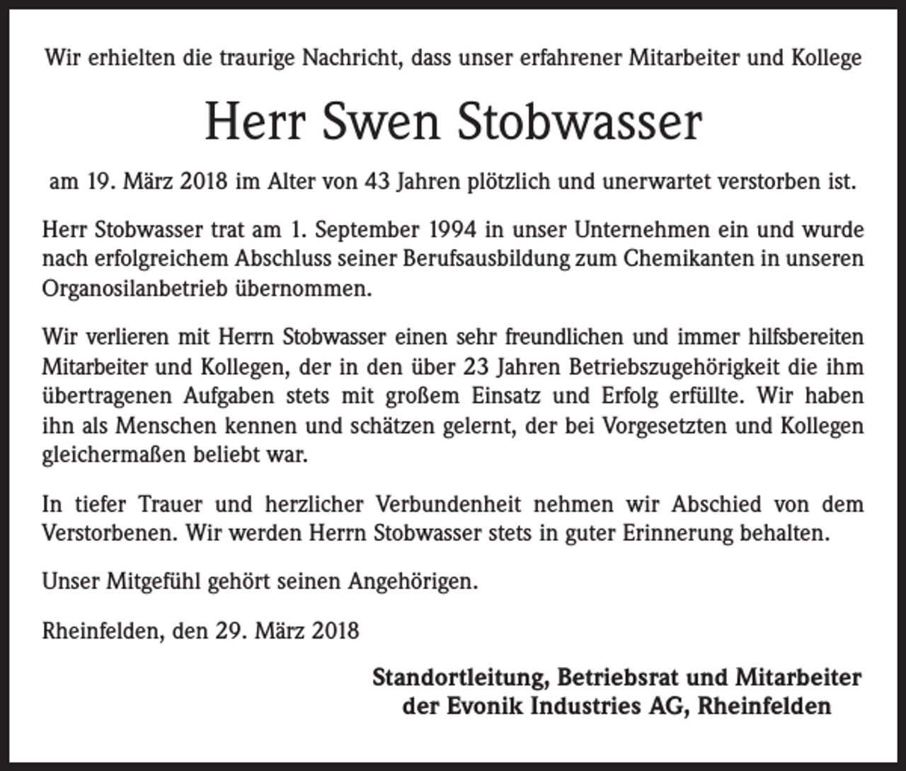 <p>Wir erhielten die traurige Nachricht, dass unser erfahrener Mitarbeiter und Kollege</p><p>Herr Swen Stobwasser<br />am 19. März 2018 im Alter von 43 Jahren plötzlich und unerwartet verstorben ist.<br />Herr Stobwasser trat am 1. September 1994 in unser Unternehmen ein und wurde<br />nach erfolgreichem Abschluss seiner Berufsausbildung zum Chemikanten in unseren<br />Organosilanbetrieb übernommen.<br />Wir verlieren mit Herrn Stobwasser einen sehr freundlichen und immer hilfsbereiten<br />Mitarbeiter und Kollegen, der in den über 23 Jahren Betriebszugehörigkeit die ihm<br />übertragenen Aufgaben stets mit großem Einsatz und Erfolg erfüllte. Wir haben<br />ihn als Menschen kennen und schätzen gelernt, der bei Vorgesetzten und Kollegen<br />gleichermaßen beliebt war.<br />In tiefer Trauer und herzlicher Verbundenheit nehmen wir Abschied von dem<br />Verstorbenen. Wir werden Herrn Stobwasser stets in guter Erinnerung behalten.<br />Unser Mitgefühl gehört seinen Angehörigen.<br />Rheinfelden, den 29. März 2018</p><p>Standortleitung, Betriebsrat und Mitarbeiter<br />der Evonik Industries AG, Rheinfelden</p>