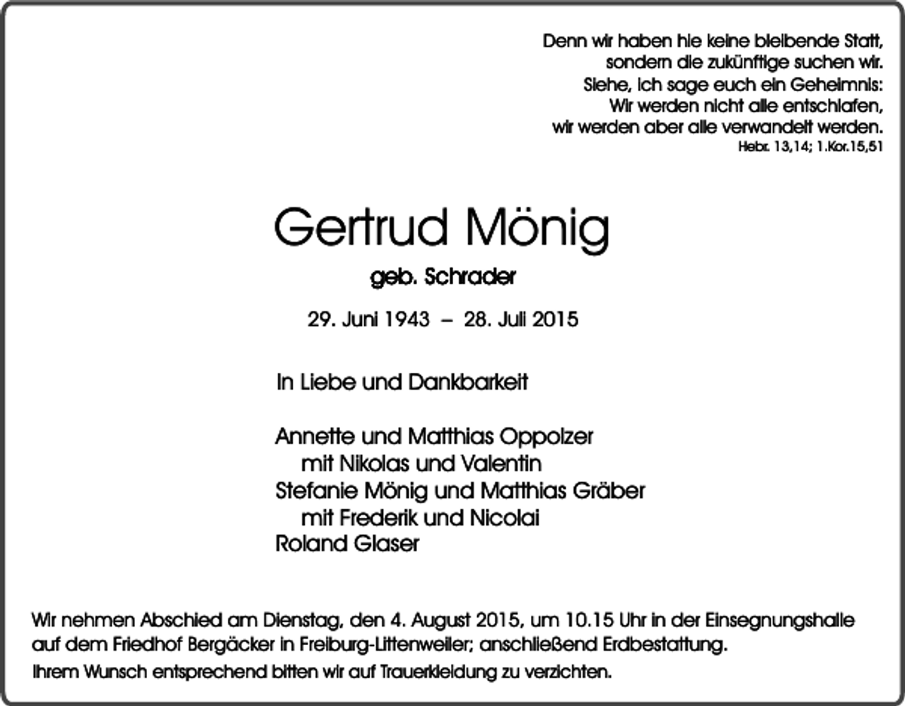 <p>Denn wir haben hie keine bleibende Statt,<br />sondern die zukünftige suchen wir.<br />Siehe, ich sage euch ein Geheimnis:<br />Wir werden nicht alle entschlafen,<br />wir werden aber alle verwandelt werden.</p><p>Hebr. 13,14; 1.Kor.15,51</p><p>Gertrud Mönig<br />geb. Schrader</p><p>29. Juni 1943 – 28. Juli 2015</p><p>In Liebe und Dankbarkeit<br />Annette und Matthias Oppolzer<br />mit Nikolas und Valentin<br />Stefanie Mönig und Matthias Gräber<br />mit Frederik und Nicolai<br />Roland Glaser<br />Wir nehmen Abschied am Dienstag, den 4. August 2015, um 10.15 Uhr in der Einsegnungshalle<br />auf dem Friedhof Bergäcker in Freiburg-Littenweiler; anschließend Erdbestattung.<br />Ihrem Wunsch entsprechend bitten wir auf Trauerkleidung zu verzichten.</p>