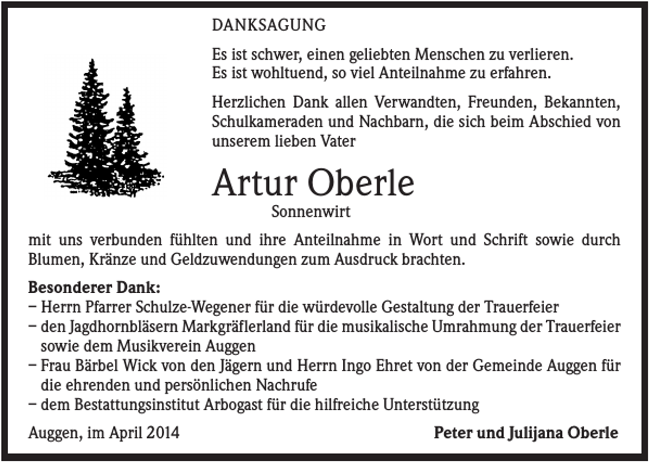 <p>DANKSAGUNG<br />Es ist schwer, einen geliebten Menschen zu verlieren.<br />Es ist wohltuend, so viel Anteilnahme zu erfahren.<br />Herzlichen Dank allen Verwandten, Freunden, Bekannten,<br />Schulkameraden und Nachbarn, die sich beim Abschied von<br />unserem lieben Vater</p><p>Artur Oberle<br />Sonnenwirt<br />mit uns verbunden fühlten und ihre Anteilnahme in Wort und Schrift sowie durch<br />Blumen, Kränze und Geldzuwendungen zum Ausdruck brachten.<br />Besonderer Dank:<br />– Herrn Pfarrer Schulze-Wegener für die würdevolle Gestaltung der Trauerfeier<br />– den Jagdhornbläsern Markgräflerland für die musikalische Umrahmung der Trauerfeier<br />sowie dem Musikverein Auggen<br />– Frau Bärbel Wick von den Jägern und Herrn Ingo Ehret von der Gemeinde Auggen für<br />die ehrenden und persönlichen Nachrufe<br />– dem Bestattungsinstitut Arbogast für die hilfreiche Unterstützung<br />Auggen, im April 2014</p><p>Peter und Julijana Oberle</p>