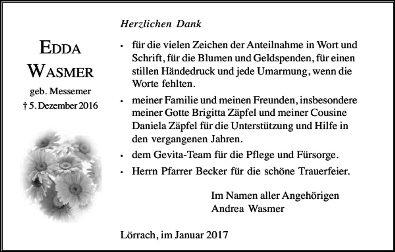 <p>Herzlichen Dank</p><p>EDDA<br />WASMER<br />geb. Messemer<br />† 5. Dezember 2016</p><p>•</p><p>•</p><p>•<br />•</p><p>für die vielen Zeichen der Anteilnahme in Wort und<br />Schrift, für die Blumen und Geldspenden, für einen<br />stillen Händedruck und jede Umarmung, wenn die<br />Worte fehlten.<br />meiner Familie und meinen Freunden, insbesondere<br />meiner Gotte Brigitta Zäpfel und meiner Cousine<br />Daniela Zäpfel für die Unterstützung und Hilfe in<br />den vergangenen Jahren.<br />dem Gevita-Team für die Pflege und Fürsorge.<br />Herrn Pfarrer Becker für die schöne Trauerfeier.<br />Im Namen aller Angehörigen<br />Andrea Wasmer</p><p>Lörrach, im Januar 2017</p>