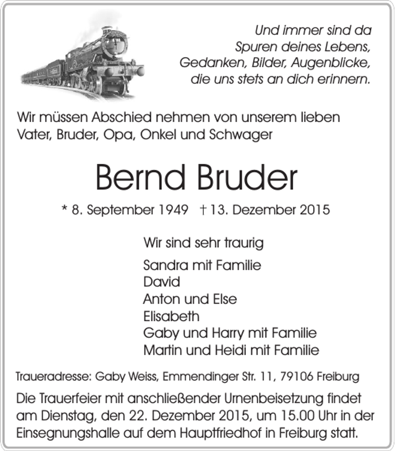<p>Und immer sind da<br />Spuren deines Lebens,<br />Gedanken, Bilder, Augenblicke,<br />die uns stets an dich erinnern.</p><p>Wir müssen Abschied nehmen von unserem lieben<br />Vater, Bruder, Opa, Onkel und Schwager</p><p>Bernd Bruder<br />* 8. September 1949</p><p>13. Dezember 2015</p><p>Wir sind sehr traurig<br />Sandra mit Familie<br />David<br />Anton und Else<br />Elisabeth<br />Gaby und Harry mit Familie<br />Martin und Heidi mit Familie<br />Traueradresse: Gaby Weiss, Emmendinger Str. 11, 79106 Freiburg</p><p>Die Trauerfeier mit anschließender Urnenbeisetzung findet<br />am Dienstag, den 22. Dezember 2015, um 15.00 Uhr in der<br />Einsegnungshalle auf dem Hauptfriedhof in Freiburg statt.</p>