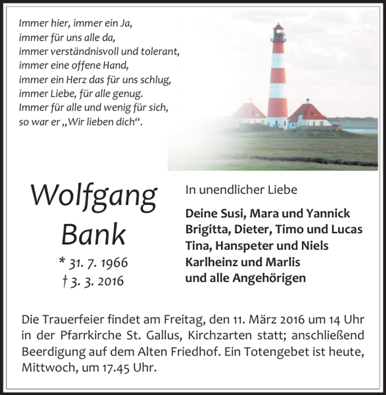 <p>Immer hier, immer ein Ja,<br />immer für uns alle da,<br />immer verständnisvoll und tolerant,<br />immer eine offene Hand,<br />immer ein Herz das für uns schlug,<br />immer Liebe, für alle genug.<br />Immer für alle und wenig für sich,<br />so war er „Wir lieben dich“.</p><p>Wolfgang<br />Bank<br />* 31. 7. 1966<br />† 3. 3. 2016</p><p>In unendlicher Liebe<br />Deine Susi, Mara und Yannick<br />Brigitta, Dieter, Timo und Lucas<br />Tina, Hanspeter und Niels<br />Karlheinz und Marlis<br />und alle Angehörigen</p><p>Die Trauerfeier findet am Freitag, den 11. März 2016 um 14 Uhr<br />in der Pfarrkirche St. Gallus, Kirchzarten statt; anschließend<br />Beerdigung auf dem Alten Friedhof. Ein Totengebet ist heute,<br />Mittwoch, um 17.45 Uhr.</p>
