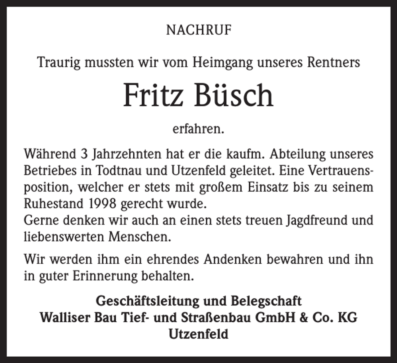 <p>NACHRUF</p><p>Traurig mussten wir vom Heimgang unseres Rentners</p><p>Fritz Büsch<br />erfahren.<br />Während 3 Jahrzehnten hat er die kaufm. Abteilung unseres<br />Betriebes in Todtnau und Utzenfeld geleitet. Eine Vertrauensposition, welcher er stets mit großem Einsatz bis zu seinem<br />Ruhestand 1998 gerecht wurde.<br />Gerne denken wir auch an einen stets treuen Jagdfreund und<br />liebenswerten Menschen.<br />Wir werden ihm ein ehrendes Andenken bewahren und ihn<br />in guter Erinnerung behalten.<br />Geschäftsleitung und Belegschaft<br />Walliser Bau Tief- und Straßenbau GmbH &amp; Co. KG<br />Utzenfeld</p>