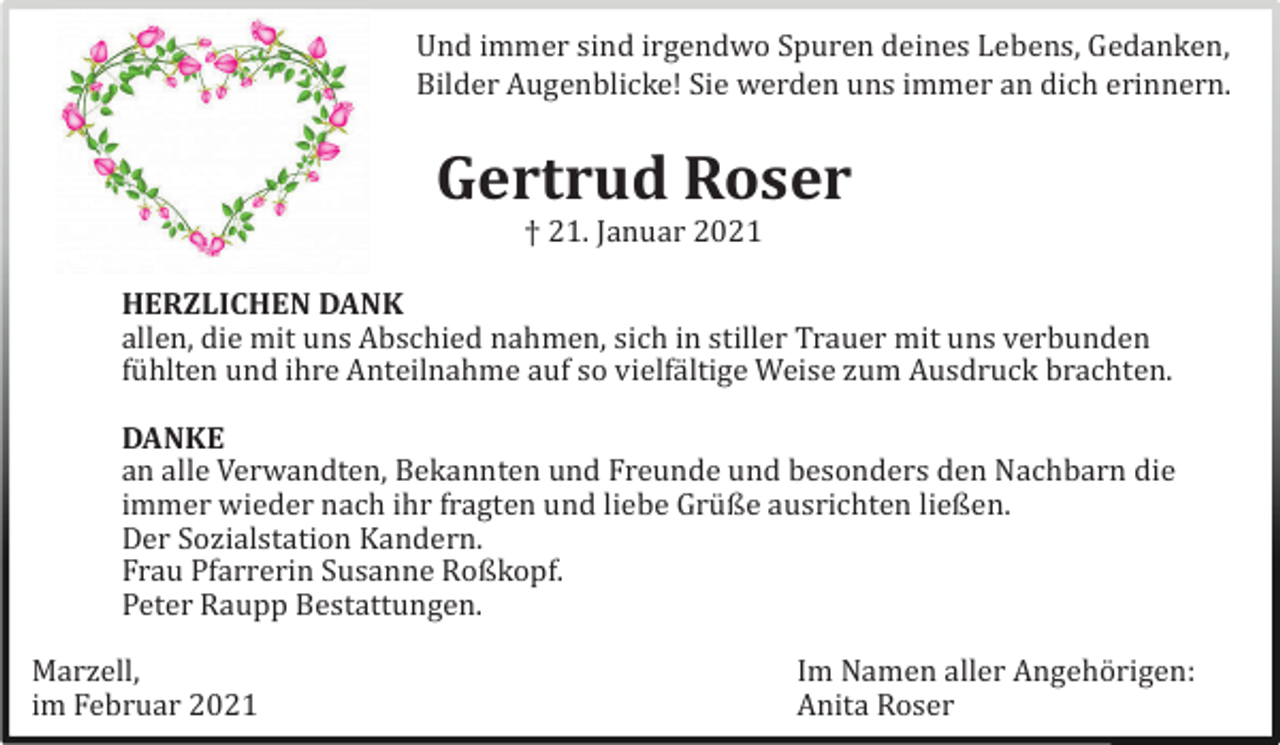 <p>Und immer sind irgendwo Spuren deines Lebens, Gedanken,<br />Bilder Augenblicke! Sie werden uns immer an dich erinnern.</p><p>Gertrud Roser<br />† 21. Januar 2021</p><p>HERZLICHEN DANK<br />allen, die mit uns Abschied nahmen, sich in stiller Trauer mit uns verbunden<br />fü hlten und ihre Anteilnahme auf so vielfä ltige Weise zum Ausdruck brachten.</p><p>DANKE<br />an alle Verwandten, Bekannten und Freunde und besonders den Nachbarn die<br />immer wieder nach ihr fragten und liebe Grü ße ausrichten ließen.<br />Der Sozialstation Kandern.<br />Frau Pfarrerin Susanne Roßkopf.<br />Peter Raupp Bestattungen.</p><p>Marzell,<br />im Februar 2021</p><p>Im Namen aller Angehö rigen:<br />Anita Roser</p>