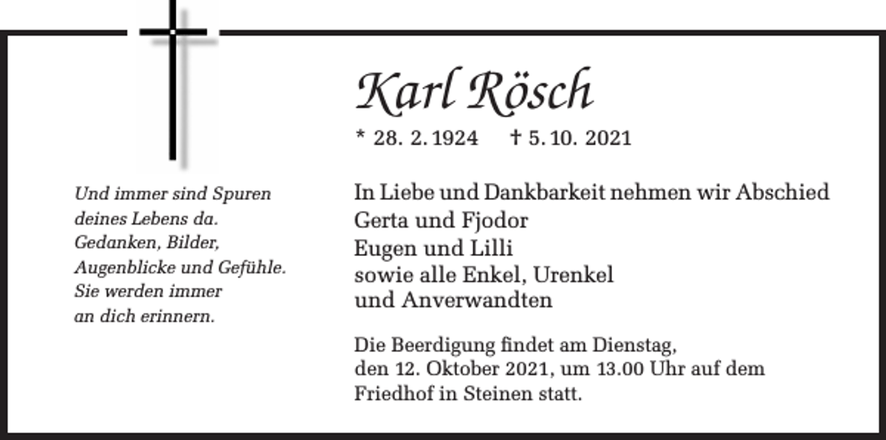 <p>Karl Rösch<br />* 28. 2. 1924<br />Und immer sind Spuren<br />deines Lebens da.<br />Gedanken, Bilder,<br />Augenblicke und Gefühle.<br />Sie werden immer<br />an dich erinnern.</p><p>† 5. 10. 2021</p><p>In Liebe und Dankbarkeit nehmen wir Abschied<br />Gerta und Fjodor<br />Eugen und Lilli<br />sowie alle Enkel, Urenkel<br />und Anverwandten<br />Die Beerdigung findet am Dienstag,<br />den 12. Oktober 2021, um 13.00 Uhr auf dem<br />Friedhof in Steinen statt.</p>