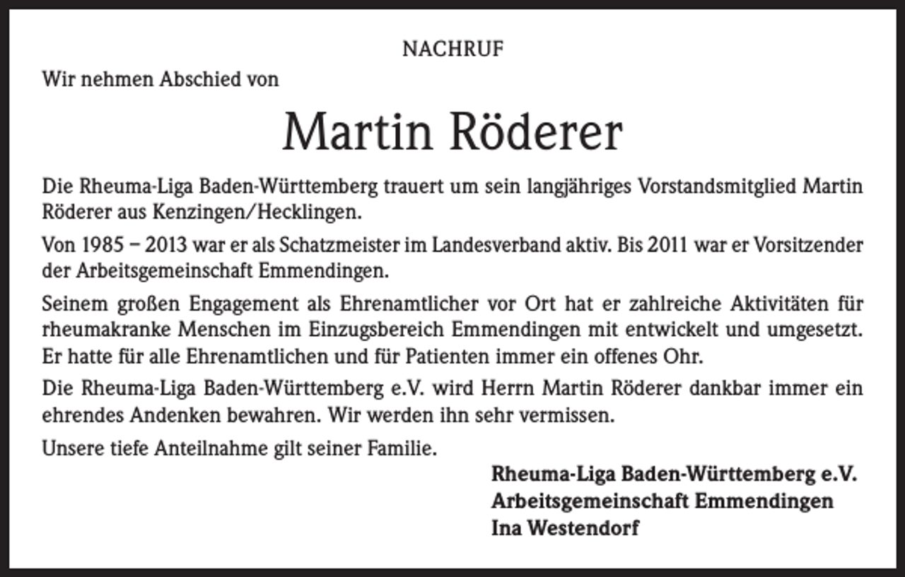 <p>NACHRUF<br />Wir nehmen Abschied von</p><p>Martin Röderer<br />Die Rheuma-Liga Baden-Württemberg trauert um sein langjähriges Vorstandsmitglied Martin<br />Röderer aus Kenzingen/Hecklingen.<br />Von 1985 – 2013 war er als Schatzmeister im Landesverband aktiv. Bis 2011 war er Vorsitzender<br />der Arbeitsgemeinschaft Emmendingen.<br />Seinem großen Engagement als Ehrenamtlicher vor Ort hat er zahlreiche Aktivitäten für<br />rheumakranke Menschen im Einzugsbereich Emmendingen mit entwickelt und umgesetzt.<br />Er hatte für alle Ehrenamtlichen und für Patienten immer ein offenes Ohr.<br />Die Rheuma-Liga Baden-Württemberg e.V. wird Herrn Martin Röderer dankbar immer ein<br />ehrendes Andenken bewahren. Wir werden ihn sehr vermissen.<br />Unsere tiefe Anteilnahme gilt seiner Familie.<br />Rheuma-Liga Baden-Württemberg e.V.<br />Arbeitsgemeinschaft Emmendingen<br />Ina Westendorf</p>