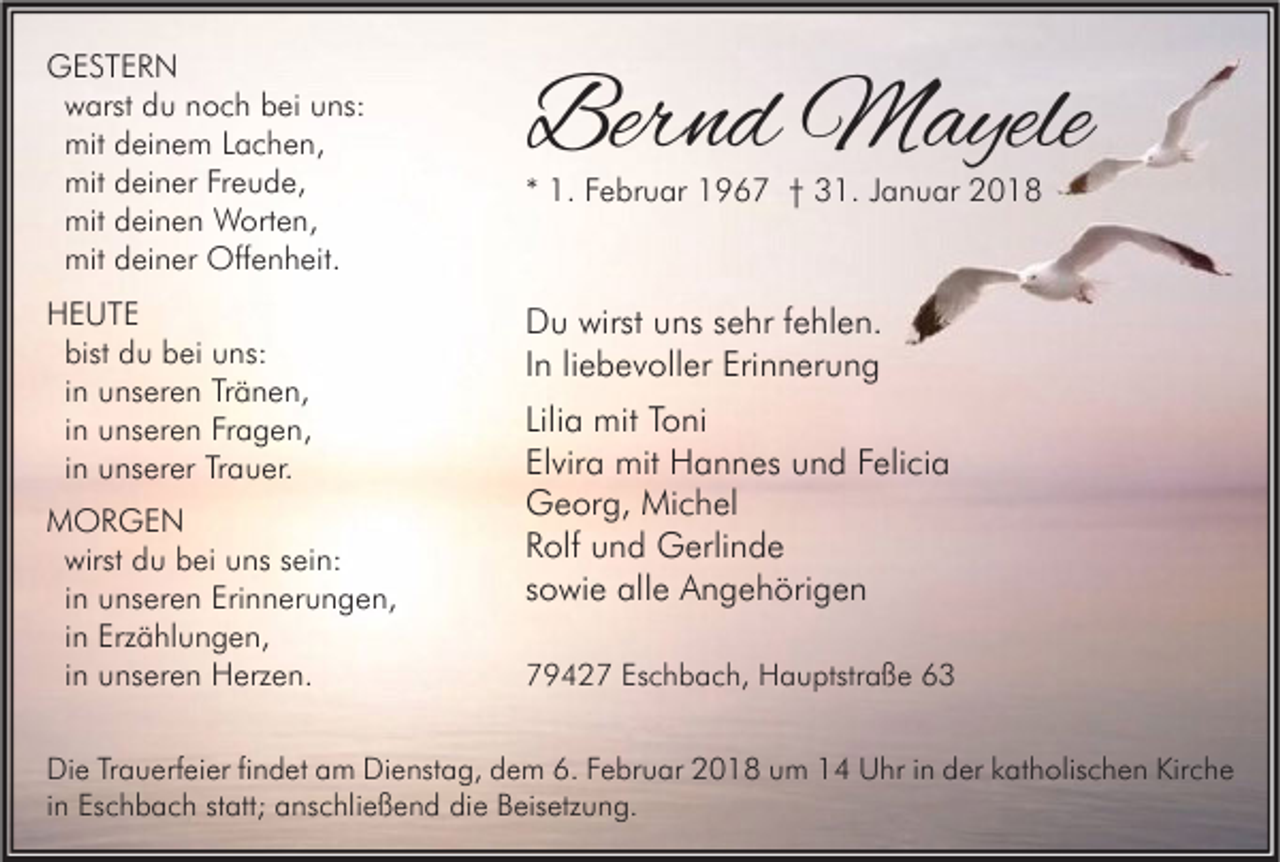 <p>GGESTERN<br />ESTER N<br />warst<br />w arst du<br />d u noch<br />n o c h bei<br />b ei uns:<br />u ns:<br />mit<br />mit deinem<br />d ei n e m Lachen,<br />L a c h e n,<br />mit<br />mit deiner<br />d ei n er Freude,<br />Fr e u d e,<br />mit<br />mit deinen<br />d ei n e n Worten,<br />W ort e n,<br />mit<br />mit deiner<br />d ei n er Offenheit.<br />Off e n h eit.</p><p>Bernd<br />Ber<br />n d Mayele<br />M ayele</p><p>HHEUTE<br />E UTE<br />bist<br />bist du<br />d u bei<br />b ei uns:<br />u ns:<br />iinn unseren<br />u ns er e n Tränen,<br />Tr ä n e n,<br />iinn unseren<br />u ns er e n Fragen,<br />Fr a g e n,<br />iinn unserer<br />u ns er er Trauer.<br />Tr a u er.</p><p>D u wirst<br />Du<br />wirst uuns<br />ns ssehr<br />e hr f fehlen.<br />e hl e n.<br />IInn li<br />e b e v oll er Erinnerung<br />Eri n n er u n g<br />liebevoller</p><p>MMORGEN<br />OR GE N<br />wirst<br />wirst du<br />d u bei<br />b ei uns<br />u ns sein:<br />s ei n:<br />iinn unseren<br />u ns er e n Erinnerungen,<br />Eri n n er u n g e n,<br />iinn Erzählungen,<br />Erz ä hl u n g e n,<br />iinn unseren<br />u ns er e n Herzen.<br />H erz e n.</p><p>** 1.<br />1. Februar<br />F e br u ar 1967<br />1 9 6 7 †† 31.<br />3 1. JJanuar<br />a n u ar</p><p>Liliaa mit<br />Lili<br />mit Toni<br />T o ni<br />Elvira<br />El<br />vir a mit<br />mit Hannes<br />H a n n es und<br />u n d FFelicia<br />eli ci a<br />GGeorg,<br />e or g, Michel<br />Mi c h el<br />RRolf<br />olf uund<br />n d Gerlinde<br />G erli n d e<br />ssowie<br />o wi e alle<br />all e Angehörigen<br />A n g e h öri g e n<br />Eschbach,<br />779427<br />9 4 2 7 Es<br />c h b a c h, Hauptstraße<br />H a u ptstr a ß e 66</p><p>Di e TrTrauerfeier<br />Die<br />a u erf ei er fifindet<br />n d et aam<br />m Di<br />Dienstag,<br />e nst a g, ddem<br />e m 6.6.FFebruar<br />e br u ar 22018<br />0 1 8 uum<br />m 11 UUhr<br />hr i in<br />n dder<br />er kkatholischen<br />at h olis c h e n Kir<br />Kirche<br />che<br />iinn Eschbach<br />Es c h b a c h statt;<br />st att; anschließend<br />a ns c hli e ß e n d die<br />di e Beisetzung.<br />B eis etz u n g.</p>