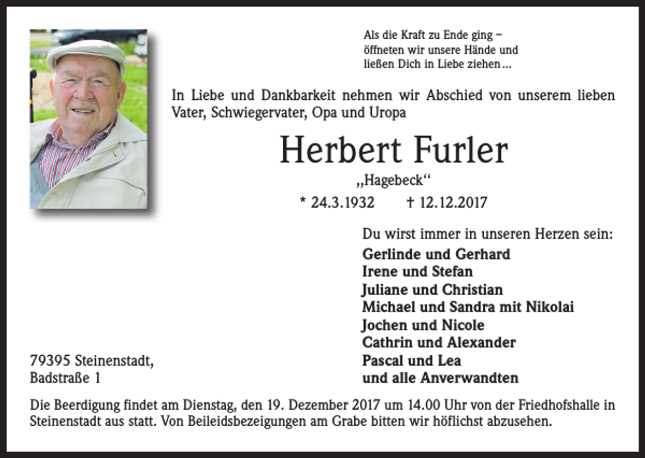 <p>Als die Kraft zu Ende ging –<br />öffneten wir unsere Hände und<br />ließen Dich in Liebe ziehen ...</p><p>In Liebe und Dankbarkeit nehmen wir Abschied von unserem lieben<br />Vater, Schwiegervater, Opa und Uropa</p><p>Herbert Furler<br />,,Hagebeck‘‘<br />* 24.3.1932 † 12.12.2019395 Steinenstadt,<br />Badstraße 1</p><p>Du wirst immer in unseren Herzen sein:<br />Gerlinde und Gerhard<br />Irene und Stefan<br />Juliane und Christian<br />Michael und Sandra mit Nikolai<br />Jochen und Nicole<br />Cathrin und Alexander<br />Pascal und Lea<br />und alle Anverwandten</p><p>Die Beerdigung findet am Dienstag, den 19. Dezember 2017 um 14.00 Uhr von der Friedhofshalle in<br />Steinenstadt aus statt. Von Beileidsbezeigungen am Grabe bitten wir höflichst abzusehen.</p>