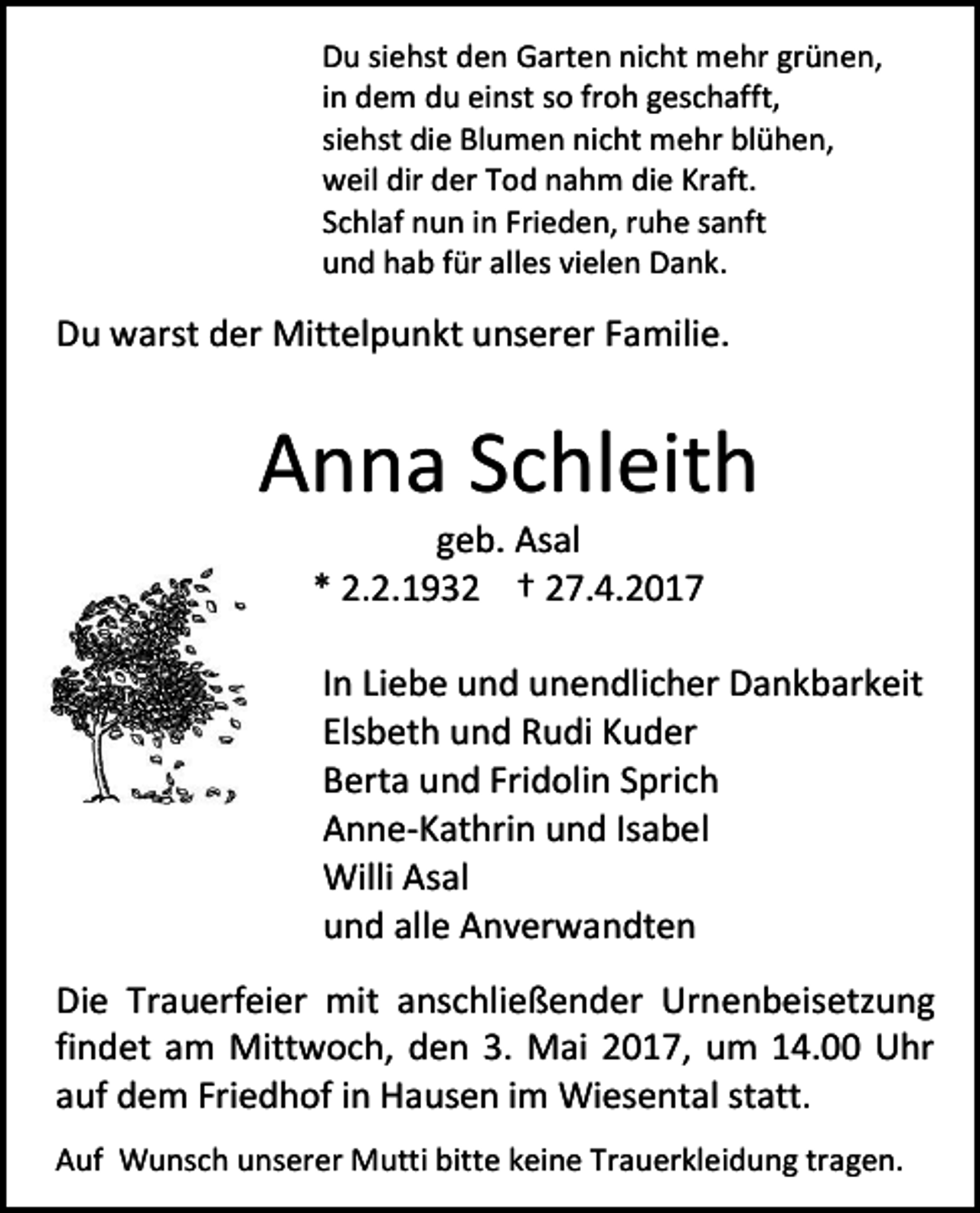 <p>Du siehst den Garten nicht mehr grünen,<br />in dem du einst so froh geschafft,<br />siehst die Blumen nicht mehr blühen,<br />weil dir der Tod nahm die Kraft.<br />Schlaf nun in Frieden, ruhe sanft<br />und hab für alles vielen Dank.</p><p>Du warst der Mittelpunkt unserer Familie.</p><p>Anna Schleith<br />geb. Asal<br />* 2.2.1932 † 27.4.2017</p><p>In Liebe und unendlicher Dankbarkeit<br />Elsbeth und Rudi Kuder<br />Berta und Fridolin Sprich<br />Anne-Kathrin und Isabel<br />Willi Asal<br />und alle Anverwandten<br />Die Trauerfeier mit anschließender Urnenbeisetzung<br />findet am Mittwoch, den 3. Mai 2017, um 14.00 Uhr<br />auf dem Friedhof in Hausen im Wiesental statt.<br />Auf Wunsch unserer Mutti bitte keine Trauerkleidung tragen.</p>
