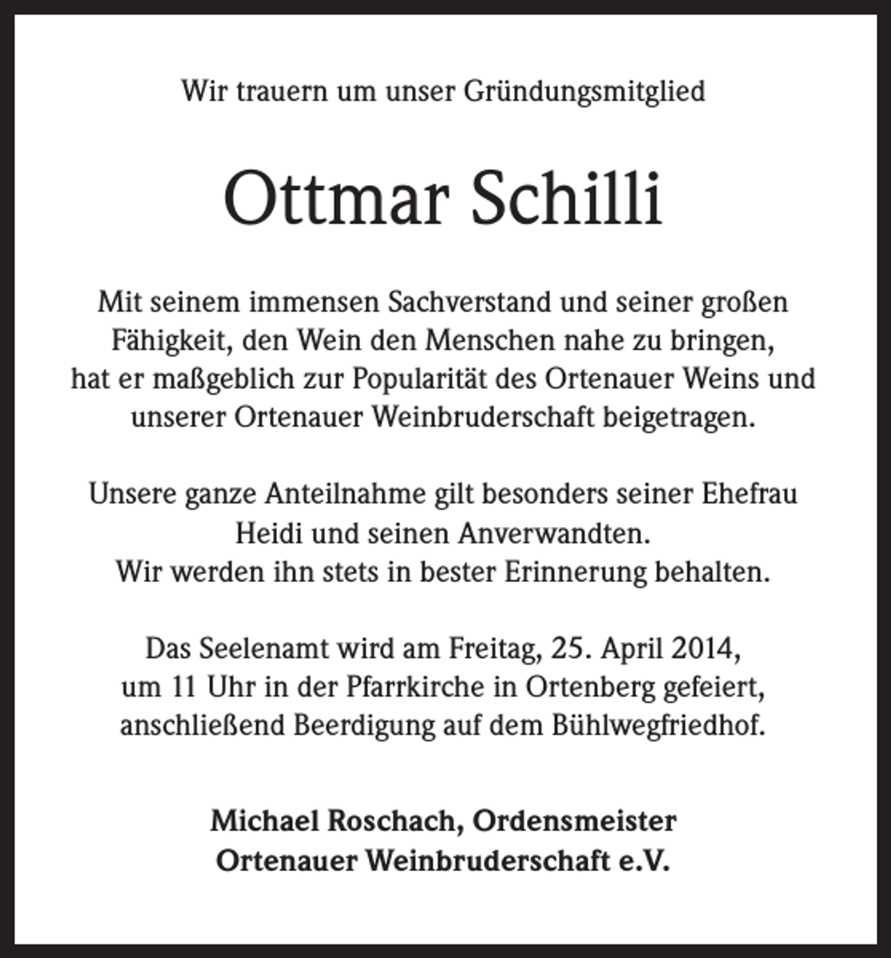 <p>Wir trauern um unser Gründungsmitglied</p><p>Ottmar Schilli<br />Mit seinem immensen Sachverstand und seiner großen<br />Fähigkeit, den Wein den Menschen nahe zu bringen,<br />hat er maßgeblich zur Popularität des Ortenauer Weins und<br />unserer Ortenauer Weinbruderschaft beigetragen.<br />Unsere ganze Anteilnahme gilt besonders seiner Ehefrau<br />Heidi und seinen Anverwandten.<br />Wir werden ihn stets in bester Erinnerung behalten.<br />Das Seelenamt wird am Freitag, 25. April 2014,<br />um 11 Uhr in der Pfarrkirche in Ortenberg gefeiert,<br />anschließend Beerdigung auf dem Bühlwegfriedhof.<br />Michael Roschach, Ordensmeister<br />Ortenauer Weinbruderschaft e.V.</p>