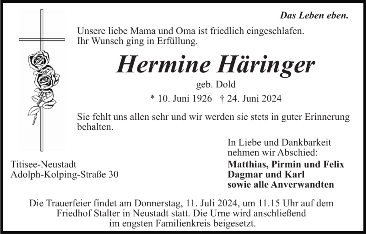 <p>Das Leben eben.<br />Unsere liebe Mama und Oma ist friedlich eingeschlafen.<br />Ihr Wunsch ging in Erfüllung.</p><p>Hermine Häringer<br />geb. Dold<br />* 10. Juni 1926 † 24. Juni 2024<br />Sie fehlt uns allen sehr und wir werden sie stets in guter Erinnerung<br />behalten.</p><p>Titisee-Neustadt<br />Adolph-Kolping-Straße 30</p><p>In Liebe und Dankbarkeit<br />nehmen wir Abschied:<br />Matthias, Pirmin und Felix<br />Dagmar und Karl<br />sowie alle Anverwandten</p><p>Die Trauerfeier findet am Donnerstag, 11. Juli 2024, um 11.15 Uhr auf dem<br />Friedhof Stalter in Neustadt statt. Die Urne wird anschließend<br />im engsten Familienkreis beigesetzt.</p>