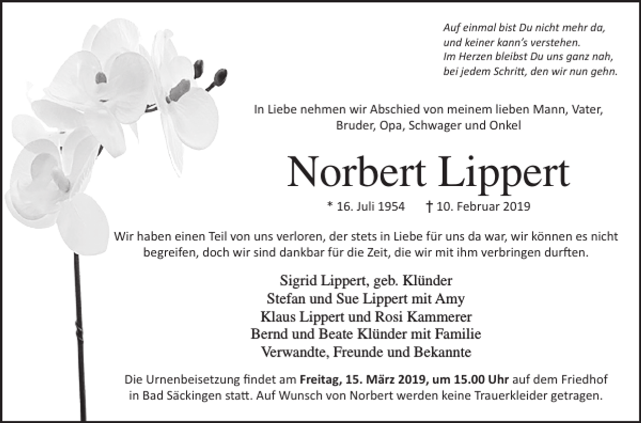 <p>Auf einmal bist Du nicht mehr da,<br />und keiner kann’s verstehen.<br />Im Herzen bleibst Du uns ganz nah,<br />bei jedem Schritt, den wir nun gehn.</p><p>In Liebe nehmen wir Abschied von meinem lieben Mann, Vater,<br />Bruder, Opa, Schwager und Onkel</p><p>Norbert Lippert<br />* 16. Juli 1954 † 10. Februar 2019<br />Wir haben einen Teil von uns verloren, der stets in Liebe für uns da war, wir können es nicht<br />begreifen, doch wir sind dankbar für die Zeit, die wir mit ihm verbringen durften.</p><p>Sigrid Lippert, geb. Klünder<br />Stefan und Sue Lippert mit Amy<br />Klaus Lippert und Rosi Kammerer<br />Bernd und Beate Klünder mit Familie<br />Verwandte, Freunde und Bekannte<br />Die Urnenbeisetzung findet am Freitag, 15. März 2019, um 15.00 Uhr auf dem Friedhof<br />in Bad Säckingen statt. Auf Wunsch von Norbert werden keine Trauerkleider getragen.</p>