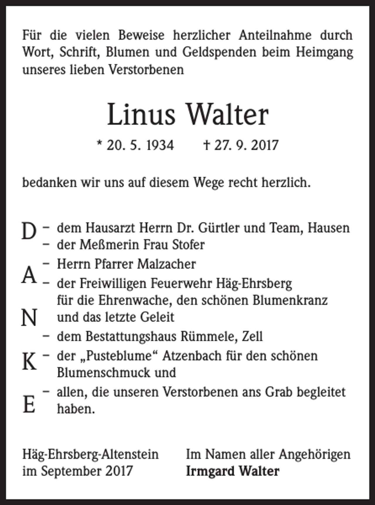 <p>Für die vielen Beweise herzlicher Anteilnahme durch<br />Wort, Schrift, Blumen und Geldspenden beim Heimgang<br />unseres lieben Verstorbenen</p><p>Linus Walter<br />* 20. 5. 1934 † 27. 9. 2017<br />bedanken wir uns auf diesem Wege recht herzlich.<br />dem Hausarzt Herrn Dr. Gürtler und Team, Hausen<br />D –<br />– der Meßmerin Frau Stofer<br />– Herrn Pfarrer Malzacher</p><p>A – der Freiwilligen Feuerwehr Häg-Ehrsberg<br />N<br />K<br />E</p><p>für die Ehrenwache, den schönen Blumenkranz<br />und das letzte Geleit<br />– dem Bestattungshaus Rümmele, Zell<br />– der „Pusteblume“ Atzenbach für den schönen<br />Blumenschmuck und<br />– allen, die unseren Verstorbenen ans Grab ­begleitet<br />haben.</p><p>Häg-Ehrsberg-Altenstein<br />im September 2017</p><p>Im Namen aller Angehörigen<br />Irmgard Walter</p>