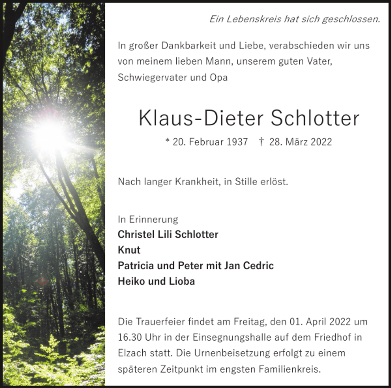 <p>Ein Lebenskreis hat sich geschlossen.</p><p>In großer Dankbarkeit und Liebe, verabschieden wir uns<br />von meinem lieben Mann, unserem guten Vater,<br />Schwiegervater und Opa</p><p>Klaus-Dieter Schlotter<br />* 20. Februar 1937 † 28. März 2022</p><p>Nach langer Krankheit, in Stille erlöst.</p><p>In Erinnerung<br />Christel Lili Schlotter<br />Knut<br />Patricia und Peter mit Jan Cedric<br />Heiko und Lioba</p><p>Die Trauerfeier ﬁndet am Freitag, den 01. April 2022 um<br />16.30 Uhr in der Einsegnungshalle auf dem Friedhof in<br />Elzach statt. Die Urnenbeisetzung erfolgt zu einem<br />späteren Zeitpunkt im engsten Familienkreis.</p>