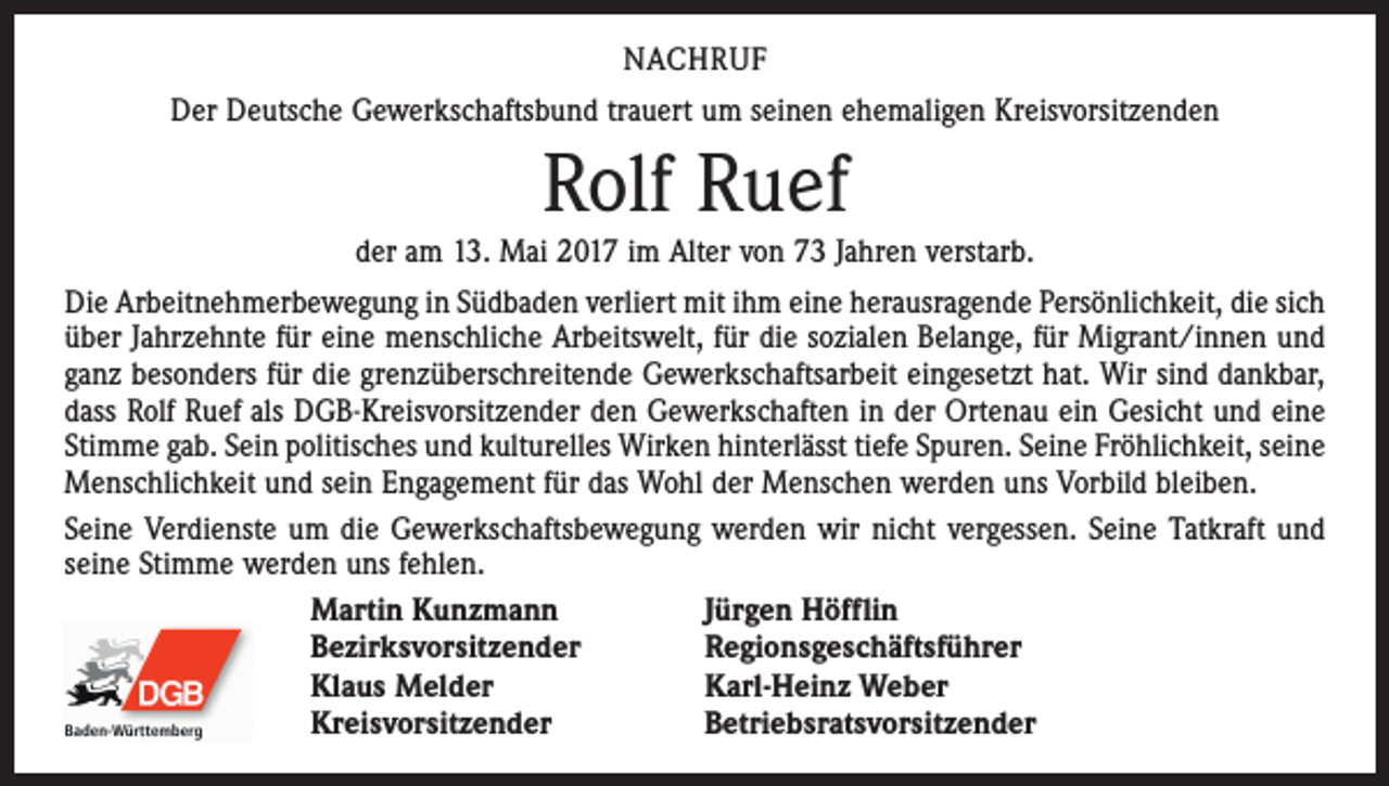 <p>NACHRUF<br />Der Deutsche Gewerkschaftsbund trauert um seinen ehemaligen Kreisvorsitzenden</p><p>Rolf Ruef</p><p>der am 13. Mai 2017 im Alter von 73 Jahren verstarb.<br />Die Arbeitnehmerbewegung in Südbaden verliert mit ihm eine herausragende Persönlichkeit, die sich<br />über Jahrzehnte für eine menschliche Arbeitswelt, für die sozialen Belange, für Migrant/innen und<br />ganz besonders für die grenzüberschreitende Gewerkschaftsarbeit eingesetzt hat. Wir sind dankbar,<br />dass Rolf Ruef als DGB-Kreisvorsitzender den Gewerkschaften in der Ortenau ein Gesicht und eine<br />Stimme gab. Sein politisches und kulturelles Wirken hinterlässt tiefe Spuren. Seine Fröhlichkeit, seine<br />Menschlichkeit und sein Engagement für das Wohl der Menschen werden uns Vorbild bleiben.<br />Seine Verdienste um die Gewerkschaftsbewegung werden wir nicht vergessen. Seine Tatkraft und<br />seine Stimme werden uns fehlen.<br />Martin Kunzmann<br />Jürgen Höfflin<br />Bezirksvorsitzender<br />Regionsgeschäftsführer<br />Klaus Melder<br />Karl-Heinz Weber<br />Kreisvorsitzender<br />Betriebsratsvorsitzender</p>