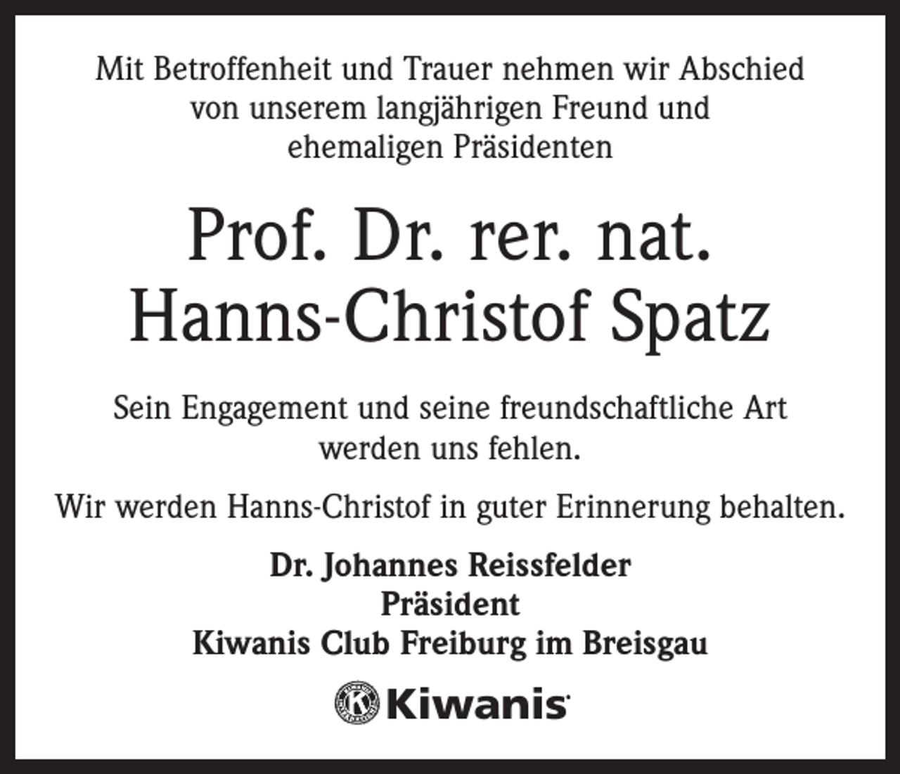 <p>Mit Betroffenheit und Trauer nehmen wir Abschied<br />von unserem langjährigen Freund und<br />ehemaligen Präsidenten</p><p>Prof. Dr. rer. nat.<br />Hanns-Christof Spatz<br />Sein Engagement und seine freundschaftliche Art<br />werden uns fehlen.<br />Wir werden Hanns-Christof in guter Erinnerung behalten.<br />Dr. Johannes Reissfelder<br />Präsident<br />Kiwanis Club Freiburg im Breisgau</p><p>Kiwanis</p><p>®</p>