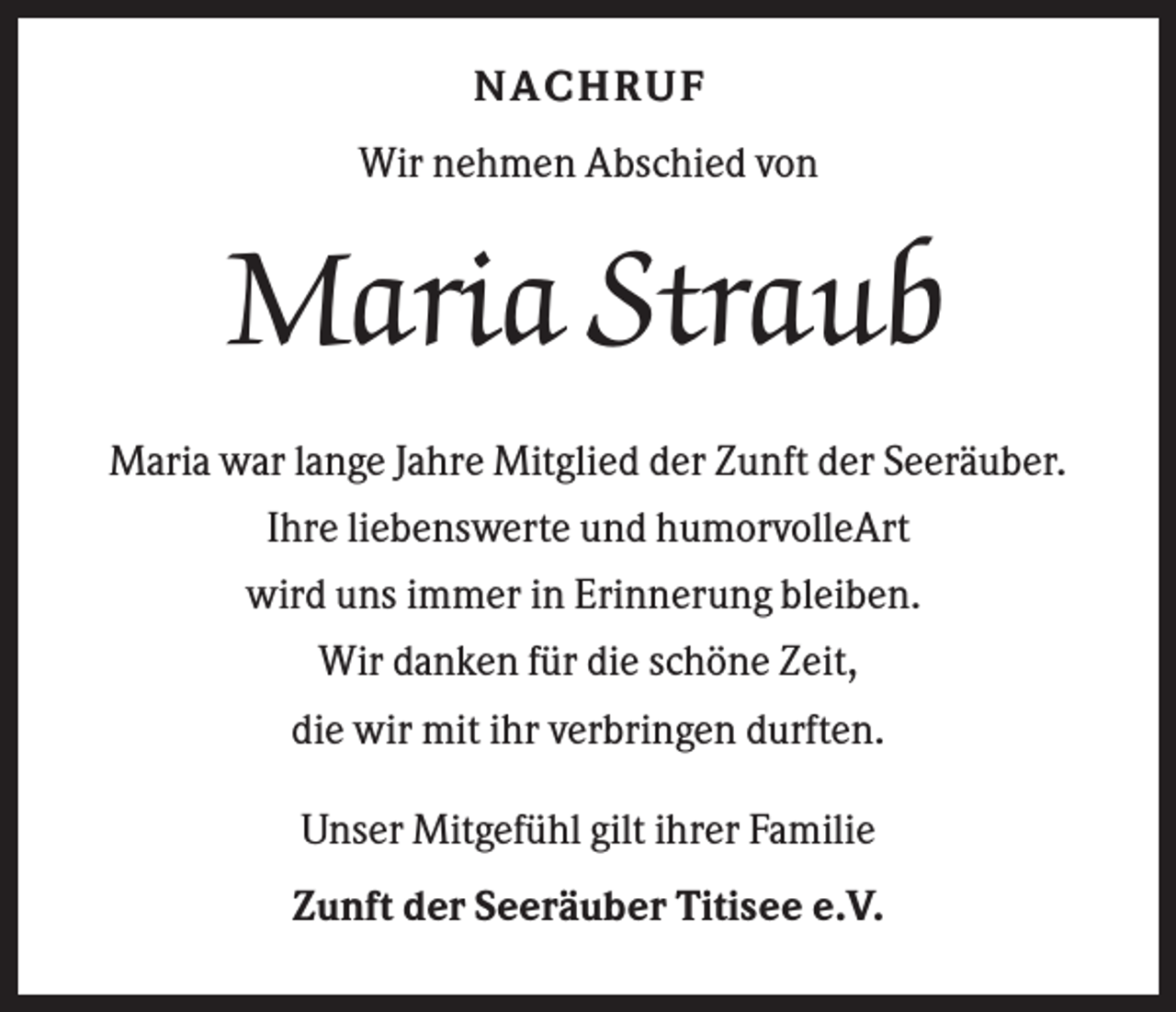 <p>NACH R UF<br />Wir nehmen Abschied von</p><p>Maria Straub<br />Maria war lange Jahre Mitglied der Zunft der Seeräuber.<br />Ihre liebenswerte und humorvolleArt<br />wird uns immer in Erinnerung bleiben.<br />Wir danken für die schöne Zeit,<br />die wir mit ihr verbringen durften.<br />Unser Mitgefühl gilt ihrer Familie<br />Zunft der Seeräuber Titisee e.V.</p>