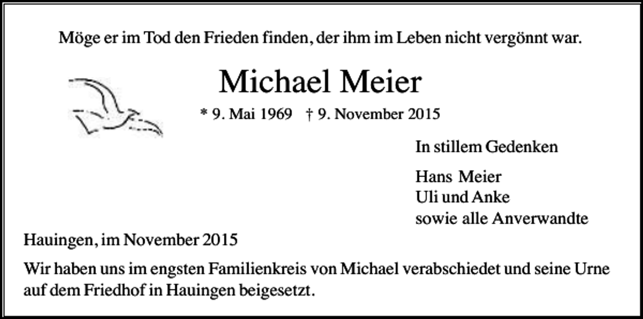 <p>Möge er im Tod den Frieden finden, der ihm im Leben nicht vergönnt war.</p><p>Michael Meier<br />* 9. Mai 1969 † 9. November 2015</p><p>In stillem Gedenken<br />Hans Meier<br />Uli und Anke<br />sowie alle Anverwandte<br />Hauingen, im November 2015<br />Wir haben uns im engsten Familienkreis von Michael verabschiedet und seine Urne<br />auf dem Friedhof in Hauingen beigesetzt.</p>