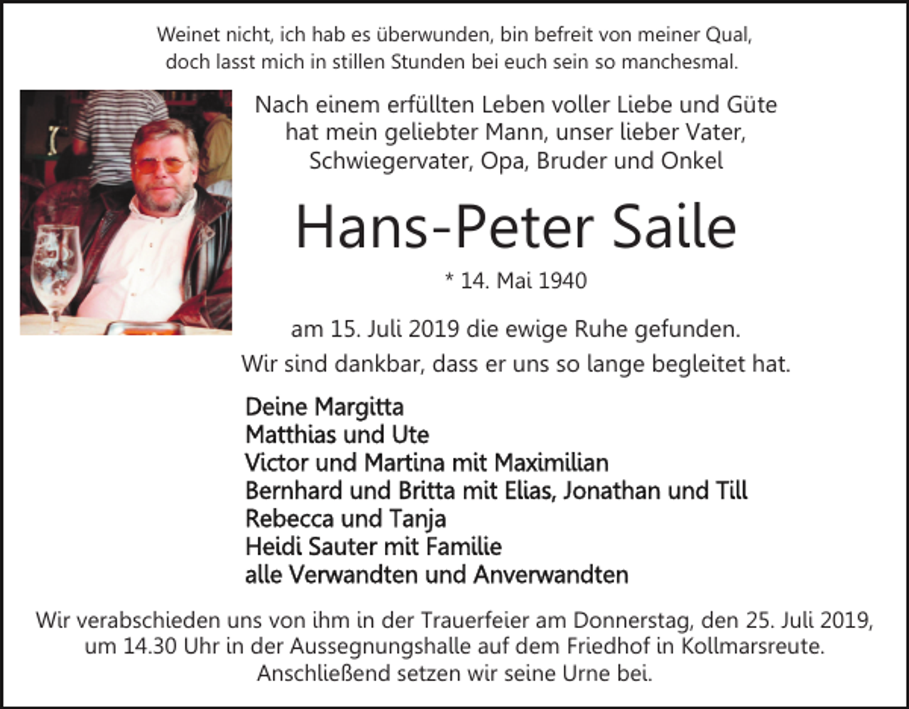<p>Weinet nicht, ich hab es überwunden, bin befreit von meiner Qual,<br />doch lasst mich in stillen Stunden bei euch sein so manchesmal.</p><p>Nach einem erfüllten Leben voller Liebe und Güte<br />hat mein geliebter Mann, unser lieber Vater,<br />Schwiegervater, Opa, Bruder und Onkel</p><p>Hans-Peter Saile<br />* 14. Mai 1940</p><p>am 15. Juli 2019 die ewige Ruhe gefunden.<br />Wir sind dankbar, dass er uns so lange begleitet hat.</p><p>Wir verabschieden uns von ihm in der Trauerfeier am Donnerstag, den 25. Juli 2019,<br />um 14.30 Uhr in der Aussegnungshalle auf dem Friedhof in Kollmarsreute.<br />Anschließend setzen wir seine Urne bei.</p>