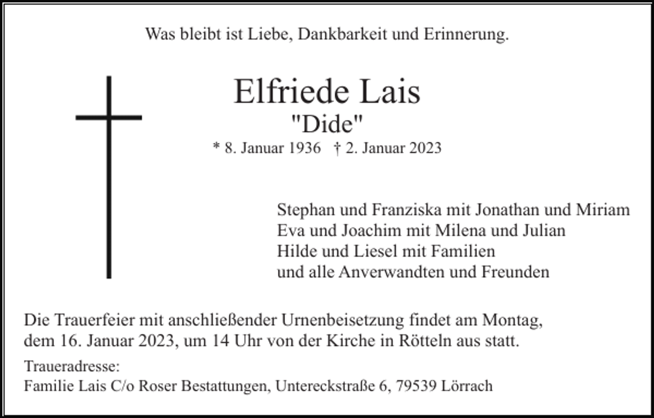 <p>Was bleibt ist Liebe, Dankbarkeit und Erinnerung.</p><p>Elfriede Lais<br />"Dide"<br />* 8. Januar 1936 † 2. Januar 2023</p><p>Stephan und Franziska mit Jonathan und Miriam<br />Eva und Joachim mit Milena und Julian<br />Hilde und Liesel mit Familien<br />und alle Anverwandten und Freunden<br />Die Trauerfeier mit anschließender Urnenbeisetzung findet am Montag,<br />dem 16. Januar 2023, um 14 Uhr von der Kirche in Rötteln aus statt.<br />Traueradresse:<br />Familie Lais C/o Roser Bestattungen, Untereckstraße 6, 79539 Lörrach</p>