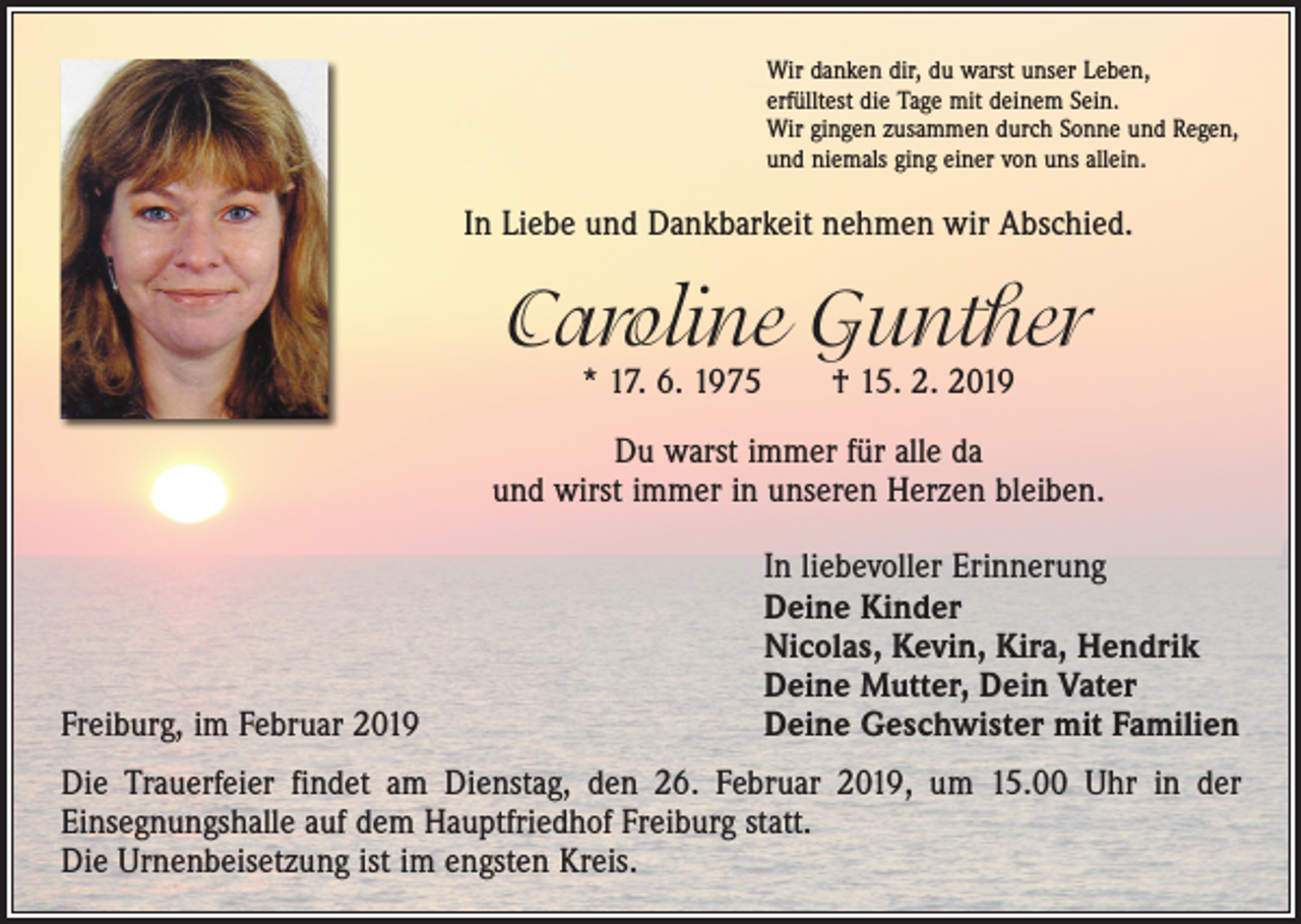 <p>Wir danken dir, du warst unser Leben,<br />erfülltest die Tage mit deinem Sein.<br />Wir gingen zusammen durch Sonne und Regen,<br />und niemals ging einer von uns allein.</p><p>In Liebe und Dankbarkeit nehmen wir Abschied.</p><p>Caroline Gunther<br />* 17. 6. 1975 † 15. 2. 2019</p><p>Du warst immer für alle da<br />und wirst immer in unseren Herzen bleiben.</p><p>Freiburg, im Februar 2019</p><p>In liebevoller Erinnerung<br />Deine Kinder<br />Nicolas, Kevin, Kira, Hendrik<br />Deine Mutter, Dein Vater<br />Deine Geschwister mit Familien</p><p>Die Trauerfeier findet am Dienstag, den 26. Februar 2019, um 15.00 Uhr in der<br />­Einsegnungshalle auf dem Hauptfriedhof Freiburg statt.<br />Die Urnenbeisetzung ist im engsten Kreis.</p>