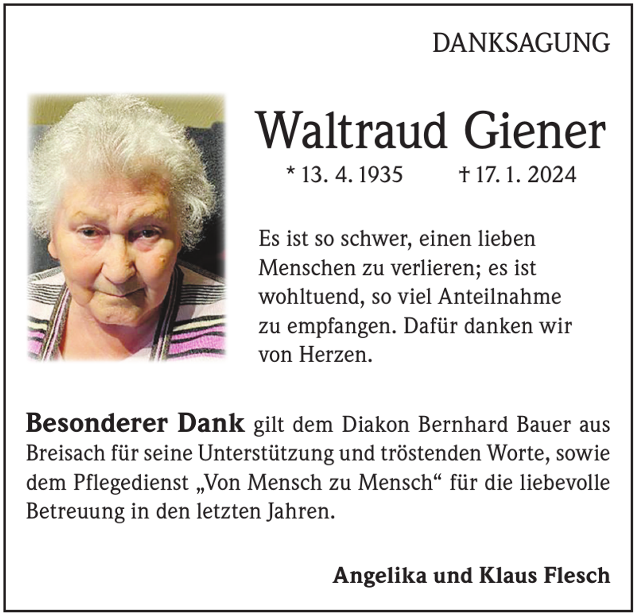 <p>DANKSAGUNG</p><p>Waltraud Giener<br />* 13. 4. 1935</p><p>† 17. 1. 2024</p><p>Es ist so schwer, einen lieben<br />Menschen zu verlieren; es ist<br />wohltuend, so viel Anteilnahme<br />zu empfangen. Dafür danken wir<br />von Herzen.</p><p>Besonderer Dank gilt dem Diakon Bernhard Bauer aus<br />Breisach für seine Unterstützung und tröstenden Worte, sowie<br />dem Pflegedienst „Von Mensch zu Mensch“ für die liebevolle<br />Betreuung in den letzten Jahren.</p><p>Angelika und Klaus Flesch</p>