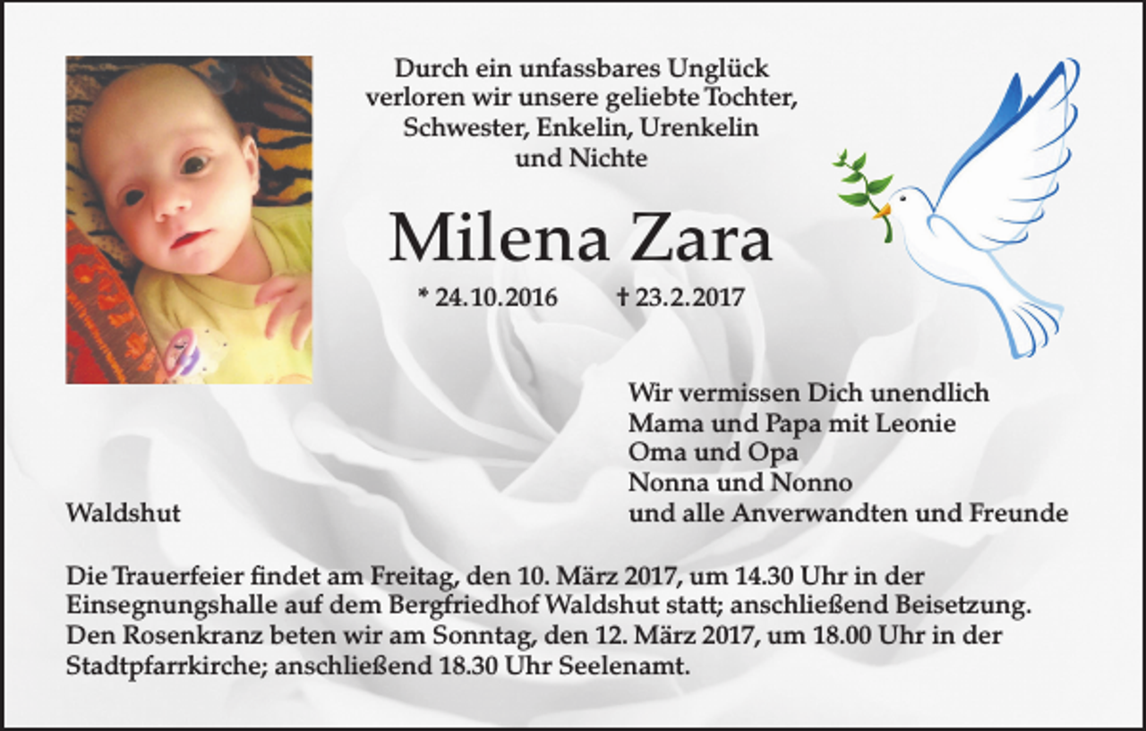 <p>Durch ein unfassbares Unglück<br />verloren wir unsere geliebte Tochter,<br />Schwester, Enkelin, Urenkelin<br />und Nichte</p><p>Milena Zara<br />* 24. 10. 2016</p><p>Waldshut</p><p>† 23. 2. 2017<br />Wir vermissen Dich unendlich<br />Mama und Papa mit Leonie<br />Oma und Opa<br />Nonna und Nonno<br />und alle Anverwandten und Freunde</p><p>Die Trauerfeier findet am Freitag, den 10. März 2017, um 14.30 Uhr in der<br />Einsegnungshalle auf dem Bergfriedhof Waldshut statt; anschließend Beisetzung.<br />Den Rosenkranz beten wir am Sonntag, den 12. März 2017, um 18.00 Uhr in der<br />Stadtpfarrkirche; anschließend 18.30 Uhr Seelenamt.</p>