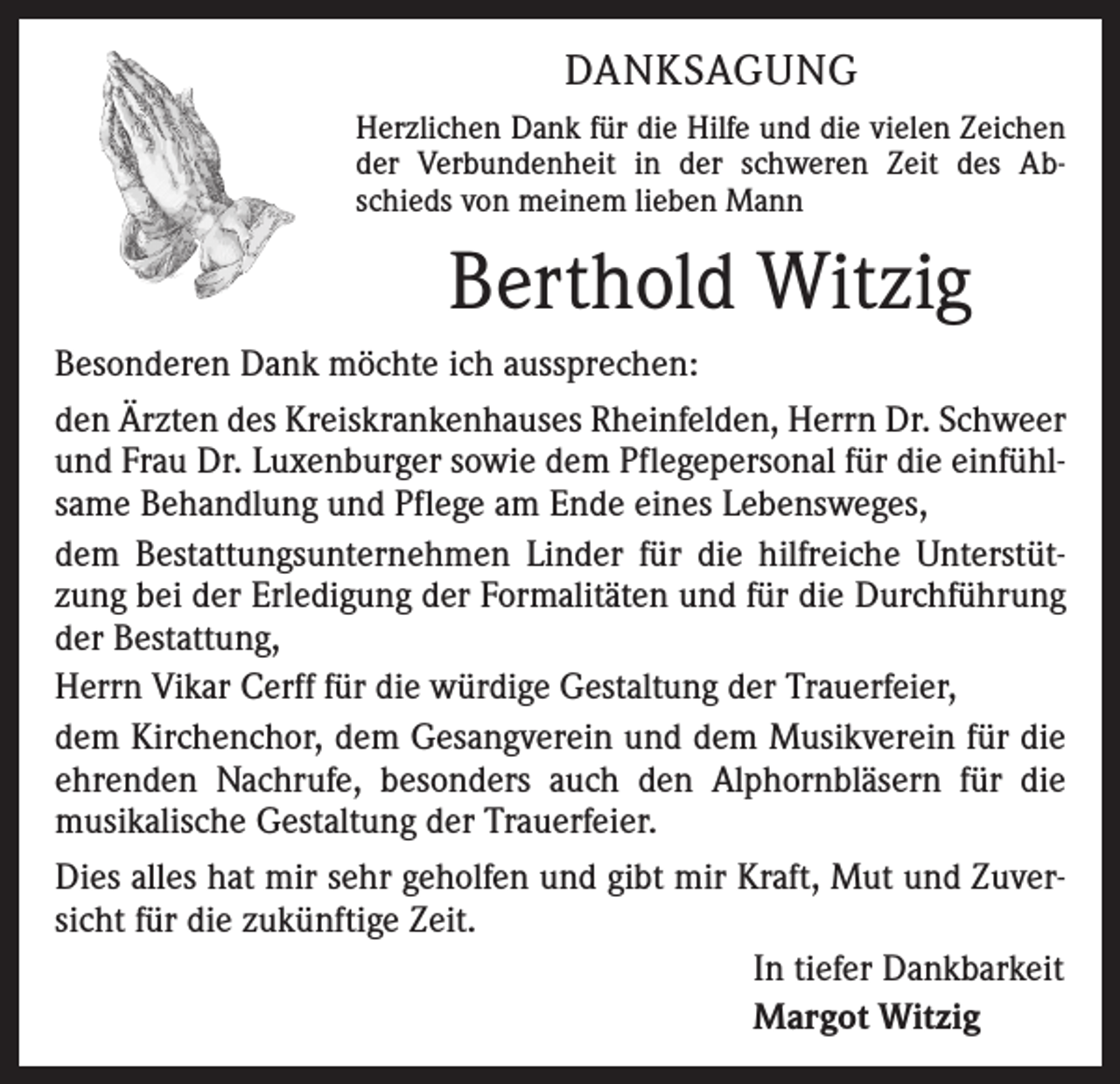<p>DANKSAGUNG<br />Herzlichen Dank für die Hilfe und die vielen Zeichen<br />der Verbundenheit in der schweren Zeit des Abschieds von meinem lieben Mann</p><p>Berthold Witzig<br />Besonderen Dank möchte ich aussprechen:<br />den Ärzten des Kreiskrankenhauses Rheinfelden, Herrn Dr. Schweer<br />und Frau Dr. Luxenburger sowie dem Pflegepersonal für die einfühlsame Behandlung und Pflege am Ende eines Lebensweges,<br />dem Bestattungsunternehmen Linder für die hilfreiche Unterstützung bei der Erledigung der Formalitäten und für die Durchführung<br />der Bestattung,<br />Herrn Vikar Cerff für die würdige Gestaltung der Trauerfeier,<br />dem Kirchenchor, dem Gesangverein und dem Musikverein für die<br />ehrenden Nachrufe, besonders auch den Alphornbläsern für die<br />musikalische Gestaltung der Trauerfeier.<br />Dies alles hat mir sehr geholfen und gibt mir Kraft, Mut und Zuversicht für die zukünftige Zeit.<br />In tiefer Dankbarkeit<br />Margot Witzig</p>