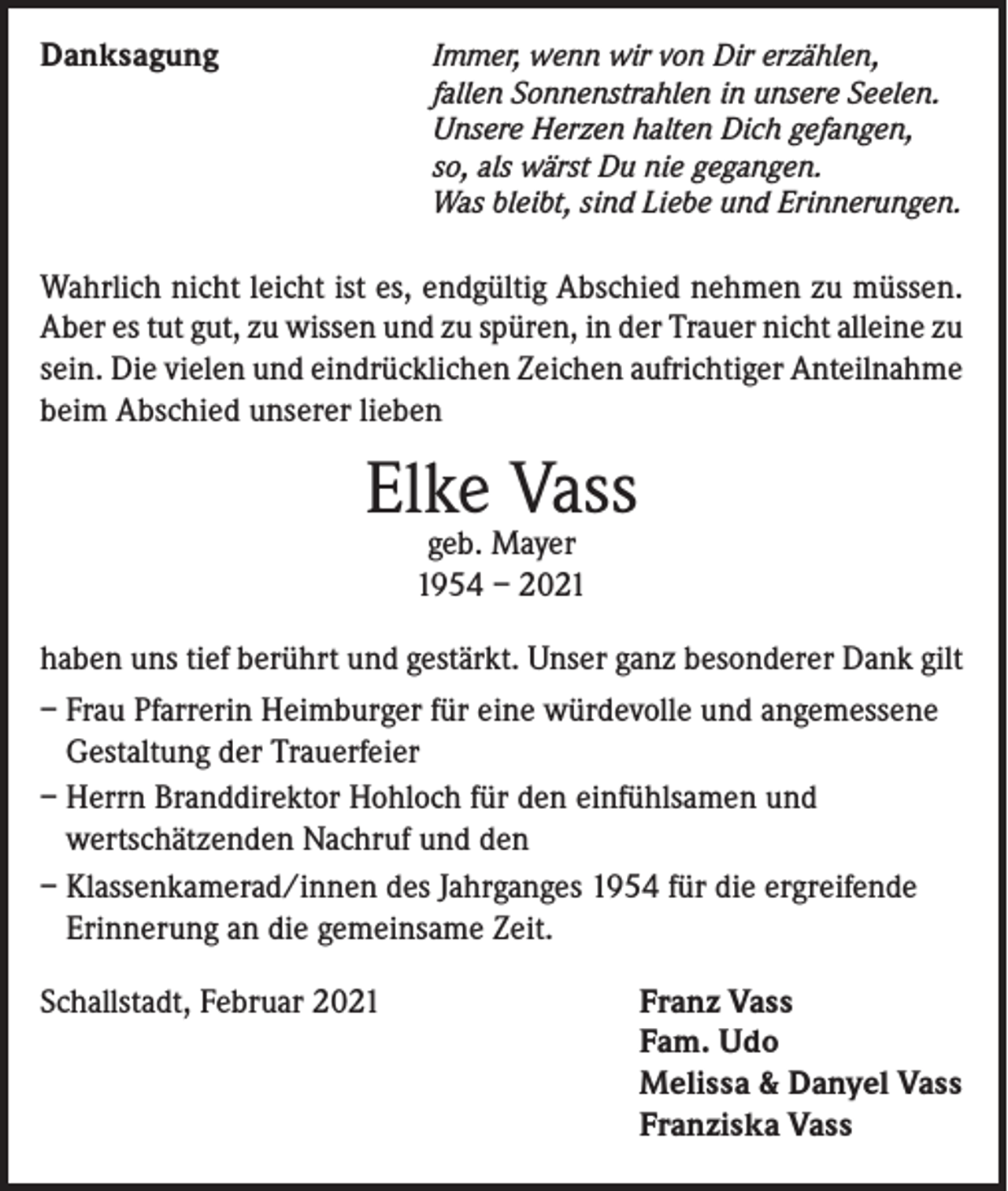 <p>Danksagung</p><p>I mmer, wenn wir von Dir erzählen,<br />fallen Sonnenstrahlen in unsere Seelen.<br />Unsere Herzen halten Dich gefangen,<br />so, als wärst Du nie gegangen.<br />Was bleibt, sind Liebe und Erinnerungen.</p><p>Wahrlich nicht leicht ist es, endgültig Abschied nehmen zu müssen.<br />Aber es tut gut, zu wissen und zu spüren, in der Trauer nicht alleine zu<br />sein. Die vielen und eindrücklichen Zeichen aufrichtiger Anteilnahme<br />beim Abschied unserer lieben</p><p>Elke Vass<br />geb. Mayer<br />1954 – 2021</p><p>haben uns tief berührt und gestärkt. Unser ganz besonderer Dank gilt<br />– Frau Pfarrerin Heimburger für eine würdevolle und angemessene<br />Gestaltung der Trauerfeier<br />– Herrn Branddirektor Hohloch für den einfühlsamen und<br />wertschätzenden Nachruf und den<br />– Klassenkamerad/innen des Jahrganges 1954 für die ergreifende<br />Erinnerung an die gemeinsame Zeit.<br />Schallstadt, Februar 2021</p><p>Franz Vass<br />Fam. Udo<br />Melissa &amp; Danyel Vass<br />Franziska Vass</p>