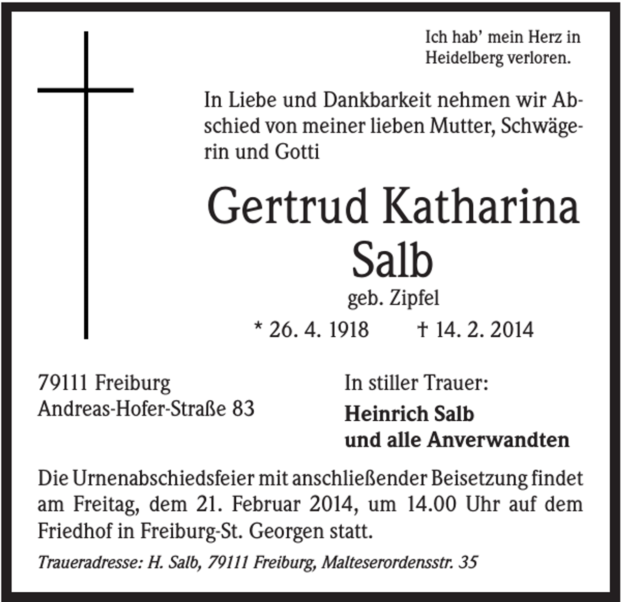 <p>Ich hab’ mein Herz in<br />Heidelberg verloren.</p><p>In Liebe und Dankbarkeit nehmen wir Abschied von meiner lieben Mutter, Schwägerin und Gotti</p><p>Gertrud Katharina<br />Salb<br />geb. Zipfel<br />* 26. 4. 1918<br />† 14. 2. 2014<br />79111 Freiburg<br />Andreas-Hofer-Straße 83</p><p>In stiller Trauer:<br />Heinrich Salb<br />und alle Anverwandten</p><p>Die Urnenabschiedsfeier mit anschließender Beisetzung findet<br />am Freitag, dem 21. Februar 2014, um 14.00 Uhr auf dem<br />Friedhof in Freiburg-St. Georgen statt.<br />Traueradresse: H. Salb, 79111 Freiburg, Malteserordensstr. 35</p>