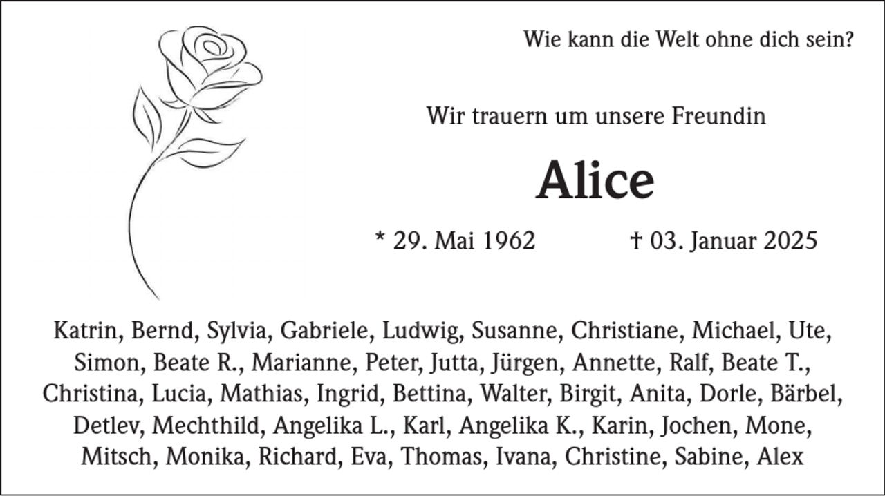 <p>Wie kann die Welt ohne dich sein?</p><p>Wir trauern um unsere Freundin</p><p>Alice<br />* 29. Mai 1962</p><p>† 03. Januar 2025</p><p>Katrin, Bernd, Sylvia, Gabriele, Ludwig, Susanne, Christiane, Michael, Ute,<br />Simon, Beate R., Marianne, Peter, Jutta, Jürgen, Annette, Ralf, Beate T.,<br />Christina, Lucia, Mathias, Ingrid, Bettina, Walter, Birgit, Anita, Dorle, Bärbel,<br />Detlev, Mechthild, Angelika L., Karl, Angelika K., Karin, Jochen, Mone,<br />Mitsch, Monika, Richard, Eva, Thomas, Ivana, Christine, Sabine, Alex</p>