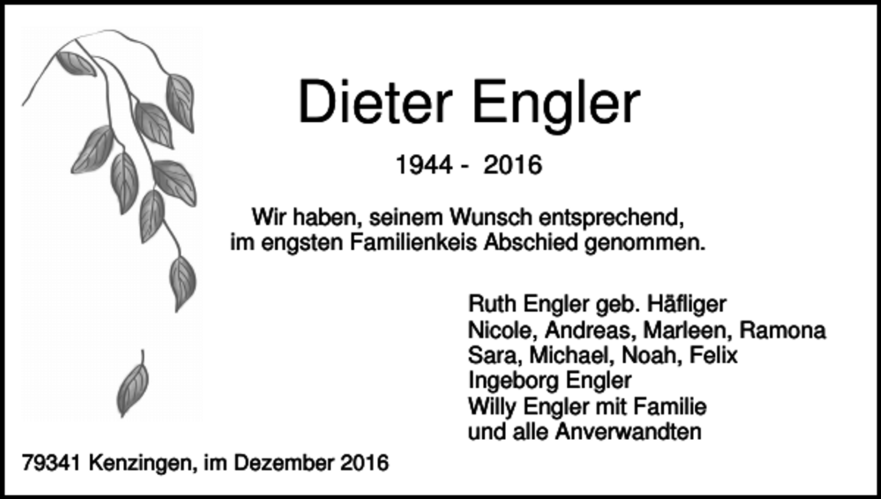 <p>Dieter Engler<br />1944 - 2016<br />Wir haben, seinem Wunsch entsprechend,<br />im engsten Familienkeis Abschied genommen.<br />Ruth Engler geb. Häfliger<br />Nicole, Andreas, Marleen, Ramona<br />Sara, Michael, Noah, Felix<br />Ingeborg Engler<br />Willy Engler mit Familie<br />und alle Anverwandten<br />79341 Kenzingen, im Dezember 2016</p>