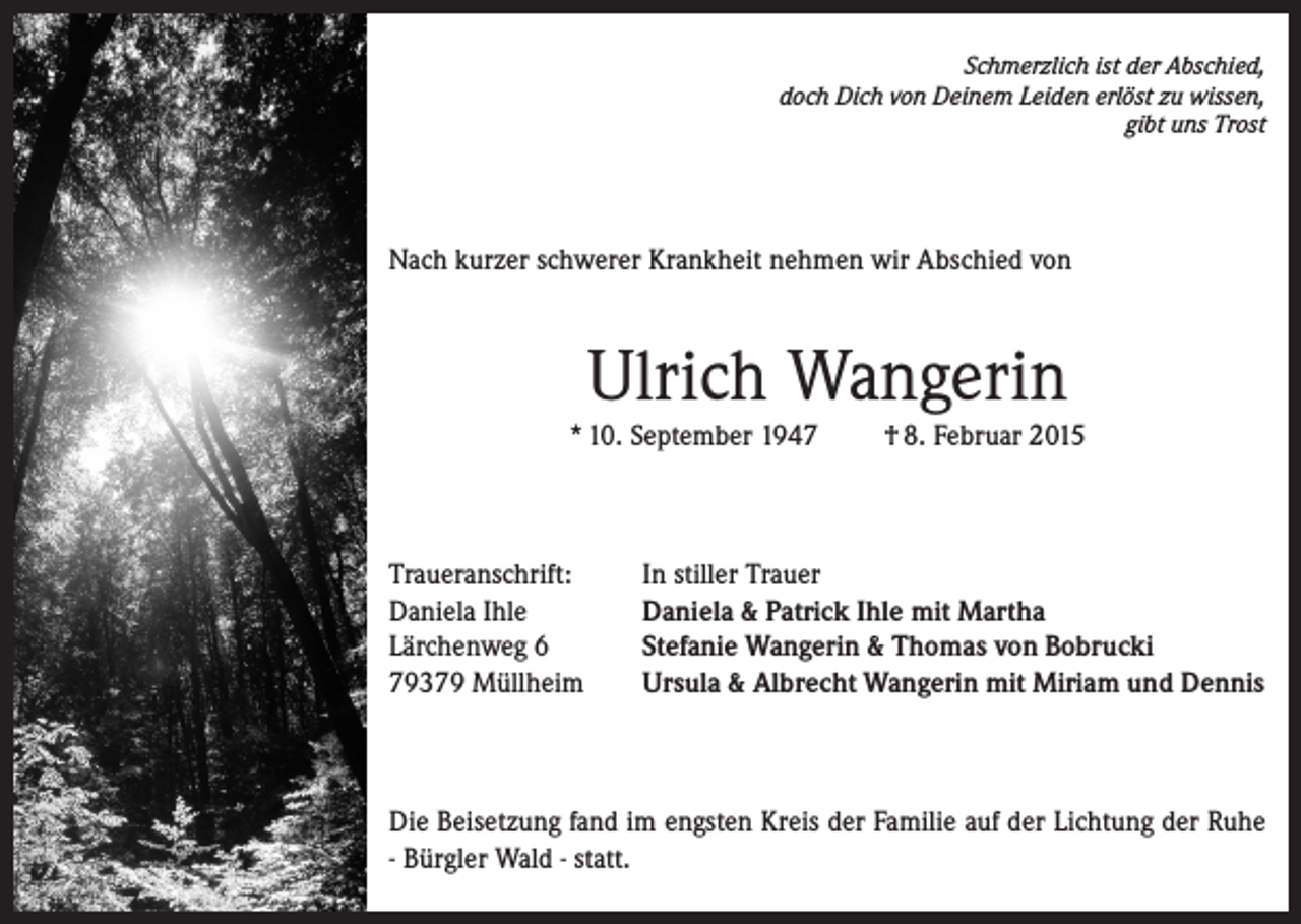 <p>Schmerzlich ist der Abschied,<br />doch Dich von Deinem Leiden erlöst zu wissen,<br />gibt uns Trost</p><p>Nach kurzer schwerer Krankheit nehmen wir Abschied von</p><p>Ulrich Wangerin<br />* 10. September 1947</p><p>Traueranschrift:<br />Daniela Ihle<br />Lärchenweg 6<br />79379 Müllheim</p><p>† 8. Februar 2015</p><p>In stiller Trauer<br />Daniela &amp; Patrick Ihle mit Martha<br />Stefanie Wangerin &amp; Thomas von Bobrucki<br />Ursula &amp; Albrecht Wangerin mit Miriam und Dennis</p><p>Die Beisetzung fand im engsten Kreis der Familie auf der Lichtung der Ruhe<br />- Bürgler Wald - statt.</p>