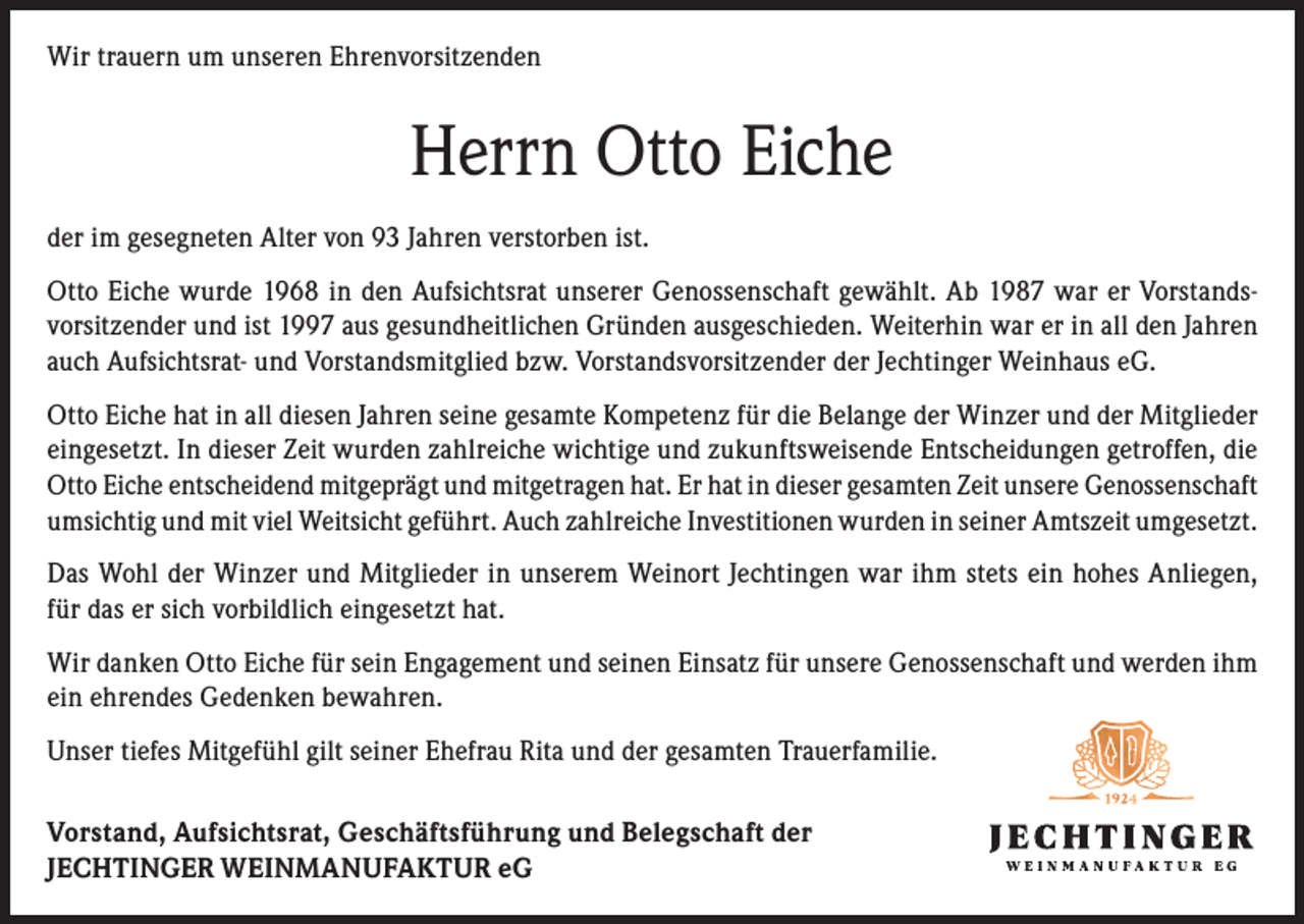 <p>Wir trauern um unseren Ehrenvorsitzenden</p><p>Herrn Otto Eiche<br />der im gesegneten Alter von 93 Jahren verstorben ist.<br />Otto Eiche wurde 1968 in den Aufsichtsrat unserer Genossenschaft gewählt. Ab 1987 war er Vorstandsvorsitzender und ist 1997 aus gesundheitlichen Gründen ausgeschieden. Weiterhin war er in all den Jahren<br />auch Aufsichtsrat- und Vorstandsmitglied bzw. Vorstandsvorsitzender der Jechtinger Weinhaus eG.<br />Otto Eiche hat in all diesen Jahren seine gesamte Kompetenz für die Belange der Winzer und der Mitglieder<br />eingesetzt. In dieser Zeit wurden zahlreiche wichtige und zukunftsweisende Entscheidungen getroffen, die<br />Otto Eiche entscheidend mitgeprägt und mitgetragen hat. Er hat in dieser gesamten Zeit unsere Genossenschaft<br />umsichtig und mit viel Weitsicht geführt. Auch zahlreiche Investitionen wurden in seiner Amtszeit umgesetzt.<br />Das Wohl der Winzer und Mitglieder in unserem Weinort Jechtingen war ihm stets ein hohes Anliegen,<br />für das er sich vorbildlich eingesetzt hat.<br />Wir danken Otto Eiche für sein Engagement und seinen Einsatz für unsere Genossenschaft und werden ihm<br />ein ehrendes Gedenken bewahren.<br />Unser tiefes Mitgefühl gilt seiner Ehefrau Rita und der gesamten Trauerfamilie.<br />Vorstand, Aufsichtsrat, Geschäftsführung und Belegschaft der<br />JECHTINGER WEINMANUFAKTUR eG</p>