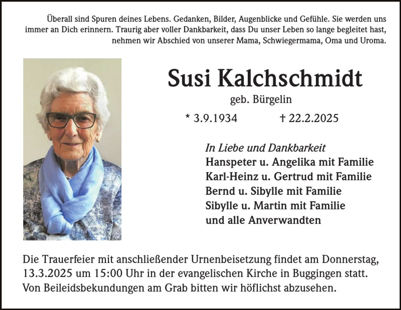 <p>Überall sind Spuren deines Lebens. Gedanken, Bilder, Augenblicke und Gefühle. Sie werden uns<br />immer an Dich erinnern. Traurig aber voller Dankbarkeit, dass Du unser Leben so lange begleitet hast,<br />nehmen wir Abschied von unserer Mama, Schwiegermama, Oma und Uroma.</p><p>Susi Kalchschmidt<br />geb. Bürgelin<br />* 3.9.1934</p><p>† 22.2.2025</p><p>In Liebe und Dankbarkeit<br />Hanspeter u. Angelika mit Familie<br />Karl-Heinz u. Gertrud mit Familie<br />Bernd u. Sibylle mit Familie<br />Sibylle u. Martin mit Familie<br />und alle Anverwandten<br />Die Trauerfeier mit anschließender Urnenbeisetzung findet am Donnerstag,<br />13.3.2025 um 15:00 Uhr in der evangelischen Kirche in Buggingen statt.<br />Von Beileidsbekundungen am Grab bitten wir höflichst abzusehen.</p>