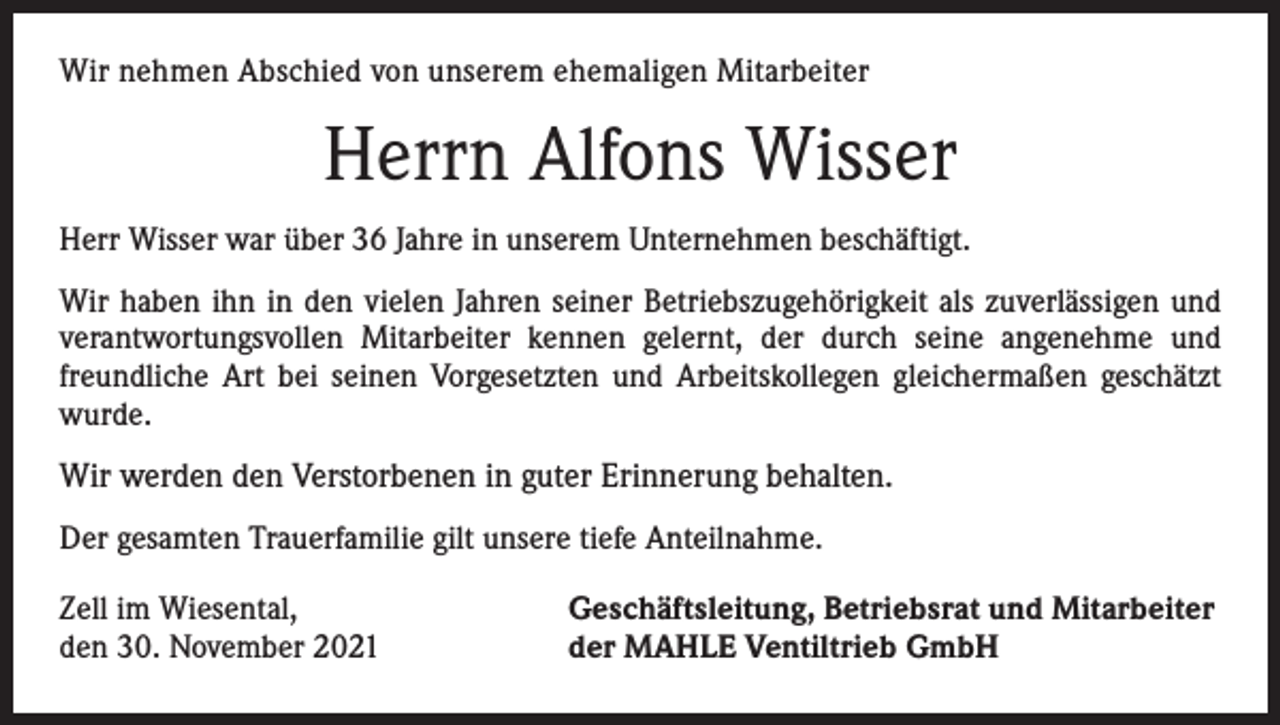 <p>Wir nehmen Abschied von unserem ehemaligen Mitarbeiter</p><p>Herrn Alfons Wisser<br />Herr Wisser war über 36 Jahre in unserem Unternehmen beschäftigt.<br />Wir haben ihn in den vielen Jahren seiner Betriebszugehörigkeit als zuverlässigen und<br />verantwortungsvollen Mitarbeiter kennen gelernt, der durch seine angenehme und<br />freundliche Art bei seinen Vorgesetzten und Arbeitskollegen gleichermaßen geschätzt<br />wurde.</p><p>Wir werden den Verstorbenen in guter Erinnerung behalten.<br />Der gesamten Trauerfamilie gilt unsere tiefe Anteilnahme.<br />Zell im Wiesental,<br />den 30. November 2021</p><p>Geschäftsleitung, Betriebsrat und Mitarbeiter<br />der MAHLE Ventiltrieb GmbH</p>